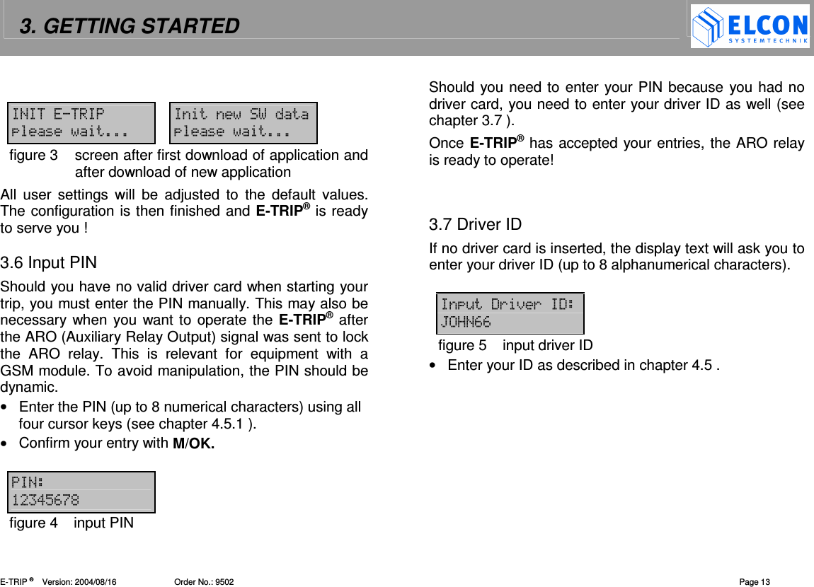 3. GETTING STARTED    E-TRIP &reg;      Version: 2004/08/16                         Order No.: 9502  Page 13    figure 3  screen after first download of application and after download of new application All  user  settings  will  be  adjusted  to  the  default  values. The configuration is then finished and E-TRIP&reg; is ready to serve you !  3.6 Input PIN  Should you have no valid driver card when starting your trip, you must enter the PIN manually. This may also be necessary when you want to operate the E-TRIP&reg; after the ARO (Auxiliary Relay Output) signal was sent to lock the  ARO  relay.  This  is  relevant  for  equipment  with  a GSM module. To avoid manipulation, the PIN should be dynamic. &bull;  Enter the PIN (up to 8 numerical characters) using all four cursor keys (see chapter 4.5.1 ). &bull;  Confirm your entry with M/OK.    !"#$%figure 4  input PIN Should you need to enter your PIN because you had no driver card, you need to enter your driver ID as well (see chapter 3.7 ). Once E-TRIP&reg; has accepted your entries, the ARO relay is ready to operate!   3.7 Driver ID If no driver card is inserted, the display text will ask you to enter your driver ID (up to 8 alphanumerical characters).   &amp;'()(' *+##figure 5  input driver ID &bull;  Enter your ID as described in chapter 4.5 .  