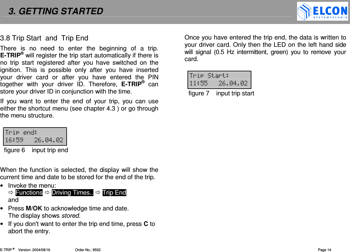 3. GETTING STARTED    E-TRIP &reg;      Version: 2004/08/16                         Order No.: 9502  Page 14 3.8 Trip Start  and  Trip End There  is  no  need  to  enter  the  beginning  of  a  trip. E-TRIP&reg; will register the trip start automatically if there is no  trip  start  registered  after  you  have  switched  on  the ignition.  This  is  possible  only  after  you  have  inserted your  driver  card  or  after  you  have  entered  the  PIN together  with  your  driver  ID.  Therefore,  E-TRIP&reg;  can store your driver ID in conjunction with the time. If  you  want  to  enter  the  end  of  your  trip,  you  can  use either the shortcut menu (see chapter 4.3 ) or go through the menu structure.  ( #",#-!-figure 6  input trip end  When the function is selected, the display will show the current time and date to be stored for the end of the trip. &bull;  Invoke the menu:   Functions  Driving Times..  Trip End  and &bull;  Press M/OK to acknowledge time and date. The display shows stored. &bull;  If you don't want to enter the trip end time, press C to abort the entry. Once you have entered the trip end, the data is written to your driver card. Only then the LED on the left hand side will  signal (0.5  Hz  intermittent,  green) you to  remove  your card.  (( ""#-!-figure 7  input trip start  