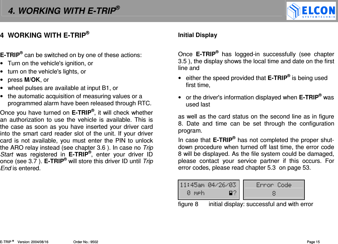 4. WORKING WITH E-TRIP&reg;   E-TRIP &reg;      Version: 2004/08/16                          Order No.: 9502  Page 15 4  WORKING WITH E-TRIP&reg;  E-TRIP&reg; can be switched on by one of these actions: &bull;  Turn on the vehicle's ignition, or &bull;  turn on the vehicle's lights, or &bull;  press M/OK, or &bull;  wheel pulses are available at input B1, or &bull;  the automatic acquisition of measuring values or a programmed alarm have been released through RTC. Once you have turned on E-TRIP&reg;, it will check whether an  authorization  to use  the  vehicle is  available.  This is the case as soon as you have inserted your driver card into the smart card reader slot of the unit. If your driver card is not available, you must enter the  PIN to unlock the ARO relay instead (see chapter 3.6 ). In case no Trip Start  was  registered  in  E-TRIP&reg;,  enter  your  driver  ID once (see 3.7 ). E-TRIP&reg; will store this driver ID until Trip End is entered. Initial Display  Once  E-TRIP&reg; has  logged-in  successfully  (see  chapter 3.5 ), the display shows the local time and date on the first line and &bull;  either the speed provided that E-TRIP&reg; is being used first time,  &bull;  or the driver's information displayed when E-TRIP&reg; was used last as well as the card status on the second line as in figure 8.  Date  and  time  can  be  set  through  the  configuration program. In case that E-TRIP&reg; has not completed the proper shut-down procedure when turned off last time, the error code 8 will be displayed. As the file system could be damaged, please  contact  your  service  partner  if  this  occurs.  For error codes, please read chapter 5.3  on page 53.  !"-!.#.- (((-/0%figure 8  initial display: successful and with error 