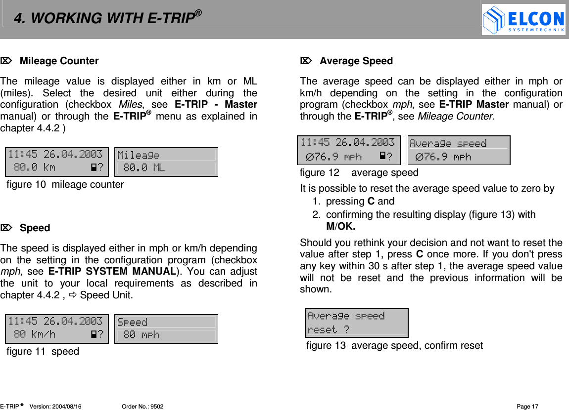 4. WORKING WITH E-TRIP&reg;   E-TRIP &reg;      Version: 2004/08/16                         Order No.: 9502  Page 17   Mileage Counter The  mileage  value  is  displayed  either  in  km  or  ML (miles).  Select  the  desired  unit  either  during  the configuration  (checkbox  Miles,  see  E-TRIP  -  Master manual)  or  through  the  E-TRIP&reg;  menu  as  explained  in chapter 4.4.2 )  !"#-!-- 12%--30%--1figure 10  mileage counter     Speed The speed is displayed either in mph or km/h depending on  the  setting  in  the  configuration  program  (checkbox mph,  see  E-TRIP SYSTEM MANUAL). You can  adjust the  unit  to  your  local  requirements  as  described  in chapter 4.4.2 ,  Speed Unit.   !"#-!-- %-3./0%-/figure 11  speed   Average Speed The  average  speed  can  be  displayed  either  in  mph  or km/h  depending  on  the  setting  in  the  configuration program (checkbox mph, see E-TRIP Master manual) or through the E-TRIP&reg;, see Mileage Counter.  !"#-!-- 4)(2&empty;$#,/0&empty;$#,/figure 12  average speed It is possible to reset the average speed value to zero by 1.  pressing C and 2.  confirming the resulting display (figure 13) with M/OK. Should you rethink your decision and not want to reset the value after step 1, press C once more. If you don't press any key within 30 s after step 1, the average speed value will  not  be  reset  and  the  previous  information  will  be shown.  4)(2 (0figure 13  average speed, confirm reset 
