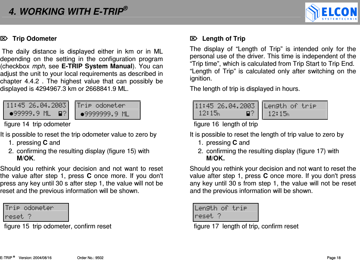 4. WORKING WITH E-TRIP&reg;   E-TRIP &reg;      Version: 2004/08/16                         Order No.: 9502  Page 18   Trip Odometer   The  daily  distance  is  displayed  either  in  km  or  in  ML depending  on  the  setting  in  the  configuration  program (checkbox mph, see E-TRIP System Manual). You can adjust the unit to your local requirements as described in chapter  4.4.2  .  The highest  value  that  can  possibly  be displayed is 4294967.3 km or 2668841.9 ML.  !"#-!--   (( ,,,,,,10  ,,,,,,,,1figure 14  trip odometer It is possible to reset the trip odometer value to zero by 1.  pressing C and 2.  confirming the resulting display (figure 15) with M/OK. Should you rethink  your decision  and not want to reset the value after step 1, press C once  more. If you don't press any key until 30 s after step 1, the value will not be reset and the previous information will be shown.  (( (0figure 15  trip odometer, confirm reset   Length of Trip The  display  of  &ldquo;Length  of  Trip&rdquo;  is  intended  only  for  the personal use of the driver. This time is independent of the &ldquo;Trip time&rdquo;, which is calculated from Trip Start to Trip End.  &ldquo;Length of  Trip&rdquo; is calculated only after switching on the ignition.  The length of trip is displayed in hours.   !"#-!--   2/5( "/0  "/figure 16  length of trip It is possible to reset the length of trip value to zero by 1.  pressing C and 2.  confirming the resulting display (figure 17) with M/OK. Should you rethink your decision and not want to reset the value after step 1, press C once more. If you don't press any key until 30 s from step 1, the value will not be reset and the previous information will be shown.  2/5( (0figure 17  length of trip, confirm reset 
