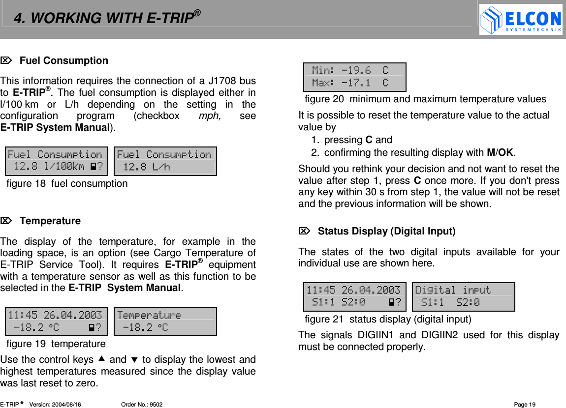 4. WORKING WITH E-TRIP&reg;   E-TRIP &reg;      Version: 2004/08/16                         Order No.: 9502  Page 19   Fuel Consumption This information requires the connection of a J1708 bus to E-TRIP&reg;. The fuel consumption is displayed either in l/100 km  or  L/h depending  on  the  setting  in  the configuration  program  (checkbox  mph,  see E-TRIP System Manual).  6&amp;&amp;  6&amp;&amp; %.--30  %./figure 18  fuel consumption     Temperature The  display  of  the  temperature,  for  example  in  the loading space, is an option (see Cargo  Temperature of E-TRIP  Service  Tool).  It  requires  E-TRIP&reg;  equipment with a temperature sensor as well as this function to be selected in the E-TRIP  System Manual.   !"#-!--  (&amp;(%0 %figure 19  temperature Use the control keys  and  to display the lowest and highest temperatures measured since the display value was last reset to zero.  1,#7 18$7figure 20  minimum and maximum temperature values It is possible to reset the temperature value to the actual value by 1.  pressing C and 2.  confirming the resulting display with M/OK. Should you rethink your decision and not want to reset the value after step 1, press C once more. If you don't press any key within 30 s from step 1, the value will not be reset and the previous information will be shown.    Status Display (Digital Input) The  states  of  the  two  digital  inputs  available  for  your individual use are shown here.   !"#-!--  '2&amp;-0 -figure 21  status display (digital input) The  signals  DIGIIN1  and  DIGIIN2  used  for  this  display must be connected properly. 