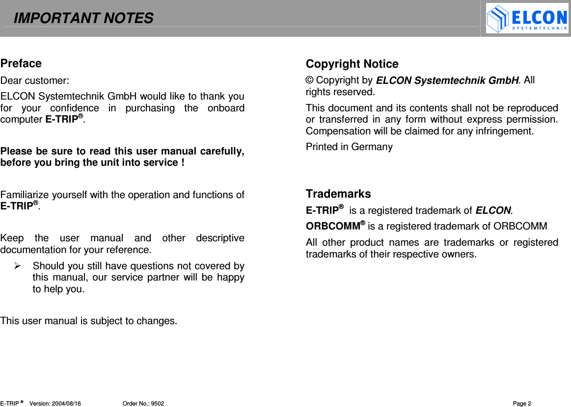 IMPORTANT NOTES    E-TRIP &reg;      Version: 2004/08/16                          Order No.: 9502  Page 2 Preface Dear customer: ELCON Systemtechnik GmbH would like to thank you for  your  confidence  in  purchasing  the  onboard computer E-TRIP&reg;.  Please be sure to read this user manual carefully, before you bring the unit into service !   Familiarize yourself with the operation and functions of E-TRIP&reg;.   Keep  the  user  manual  and  other  descriptive documentation for your reference.   Should you still have questions not covered by this manual, our service partner will be happy to help you.   This user manual is subject to changes.  Copyright Notice &copy; Copyright by ELCON Systemtechnik GmbH. All rights reserved. This document and its contents shall not be reproduced or  transferred in  any form  without  express permission. Compensation will be claimed for any infringement. Printed in Germany   Trademarks E-TRIP&reg;  is a registered trademark of ELCON. ORBCOMM&reg; is a registered trademark of ORBCOMM All  other  product  names  are  trademarks  or  registered trademarks of their respective owners. 