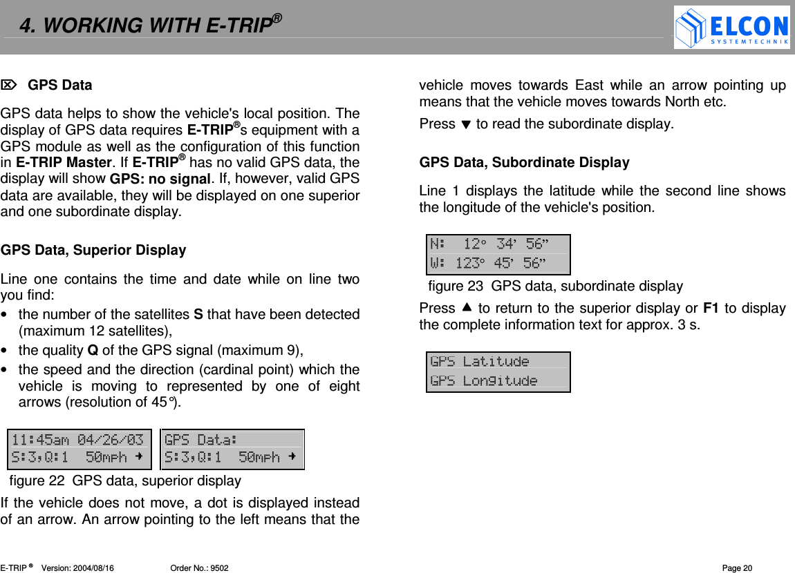 4. WORKING WITH E-TRIP&reg;   E-TRIP &reg;      Version: 2004/08/16                         Order No.: 9502  Page 20   GPS Data GPS data helps to show the vehicle's local position. The display of GPS data requires E-TRIP&reg;s equipment with a GPS module as well as the configuration of this function in E-TRIP Master. If E-TRIP&reg; has no valid GPS data, the display will show GPS: no signal. If, however, valid GPS data are available, they will be displayed on one superior and one subordinate display.  GPS Data, Superior Display Line  one  contains  the  time  and  date  while  on  line  two you find: &bull;  the number of the satellites S that have been detected (maximum 12 satellites), &bull;  the quality Q of the GPS signal (maximum 9), &bull;  the speed and the direction (cardinal point) which the vehicle  is  moving  to  represented  by  one  of  eight arrows (resolution of 45&deg;).   !"-!.#.-  9' :;"-/  :;"-/figure 22  GPS data, superior display If the vehicle does not move, a dot is displayed instead of an arrow. An arrow pointing to the left means that the vehicle  moves  towards  East  while  an  arrow  pointing  up means that the vehicle moves towards North etc. Press  to read the subordinate display.  GPS Data, Subordinate Display Line 1 displays the  latitude  while  the second line shows the longitude of the vehicle's position.  &deg; !&rsquo;"#&rdquo; &deg;!"&rsquo;"#&rdquo;figure 23  GPS data, subordinate display Press  to return to the superior display or F1 to display the complete information text for approx. 3 s.  9&amp;92&amp; 