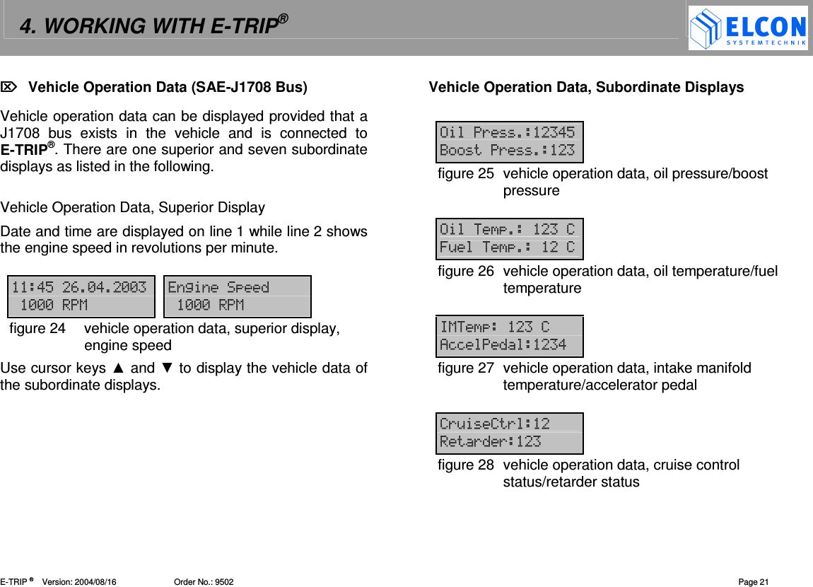 4. WORKING WITH E-TRIP&reg;   E-TRIP &reg;      Version: 2004/08/16                         Order No.: 9502  Page 21   Vehicle Operation Data (SAE-J1708 Bus) Vehicle operation data can be displayed provided that a J1708  bus  exists  in  the  vehicle  and  is  connected  to E-TRIP&reg;. There are one superior and seven subordinate displays as listed in the following.  Vehicle Operation Data, Superior Display Date and time are displayed on line 1 while line 2 shows the engine speed in revolutions per minute.   !"#-!--  2---1 ---1figure 24  vehicle operation data, superior display, engine speed Use cursor keys  and  to display the vehicle data of the subordinate displays. Vehicle Operation Data, Subordinate Displays  ( !"<( figure 25  vehicle operation data, oil pressure/boost pressure   76&amp;7figure 26  vehicle operation data, oil temperature/fuel temperature  1 7 4== !figure 27  vehicle operation data, intake manifold temperature/accelerator pedal  (&amp;( (( figure 28  vehicle operation data, cruise control status/retarder status 
