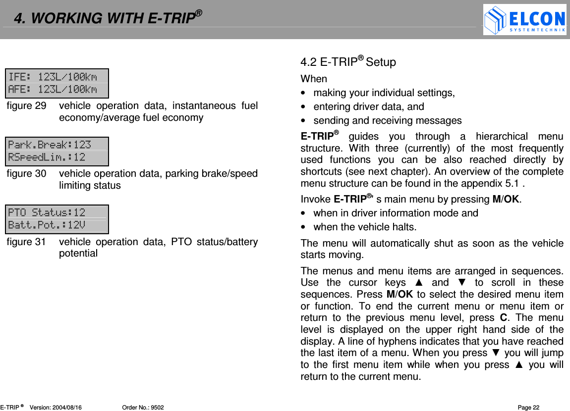 4. WORKING WITH E-TRIP&reg;   E-TRIP &reg;      Version: 2004/08/16                         Order No.: 9502  Page 22  6 .--3 46 .--3figure 29  vehicle  operation  data,  instantaneous  fuel economy/average fuel economy  (3<(3  figure 30  vehicle operation data, parking brake/speed limiting status  &amp; <>figure 31  vehicle  operation  data,  PTO  status/battery potential 4.2 E-TRIP&reg; Setup When &bull;  making your individual settings, &bull;  entering driver data, and &bull;  sending and receiving messages E-TRIP&reg;  guides  you  through  a  hierarchical  menu structure.  With  three  (currently)  of  the  most  frequently used  functions  you  can  be  also  reached  directly  by shortcuts (see next chapter). An overview of the complete menu structure can be found in the appendix 5.1 . Invoke E-TRIP&reg;' s main menu by pressing M/OK. &bull;  when in driver information mode and &bull;  when the vehicle halts. The menu will  automatically shut as soon as the vehicle starts moving. The menus and menu items are arranged in sequences. Use  the  cursor  keys    and    to  scroll  in  these sequences. Press M/OK to select the desired menu item or  function.  To  end  the  current  menu  or  menu  item  or return  to  the  previous  menu  level,  press  C.  The  menu level  is  displayed  on  the  upper  right  hand  side  of  the display. A line of hyphens indicates that you have reached the last item of a menu. When you press  you will jump to  the  first  menu  item  while  when  you  press   you  will return to the current menu. 