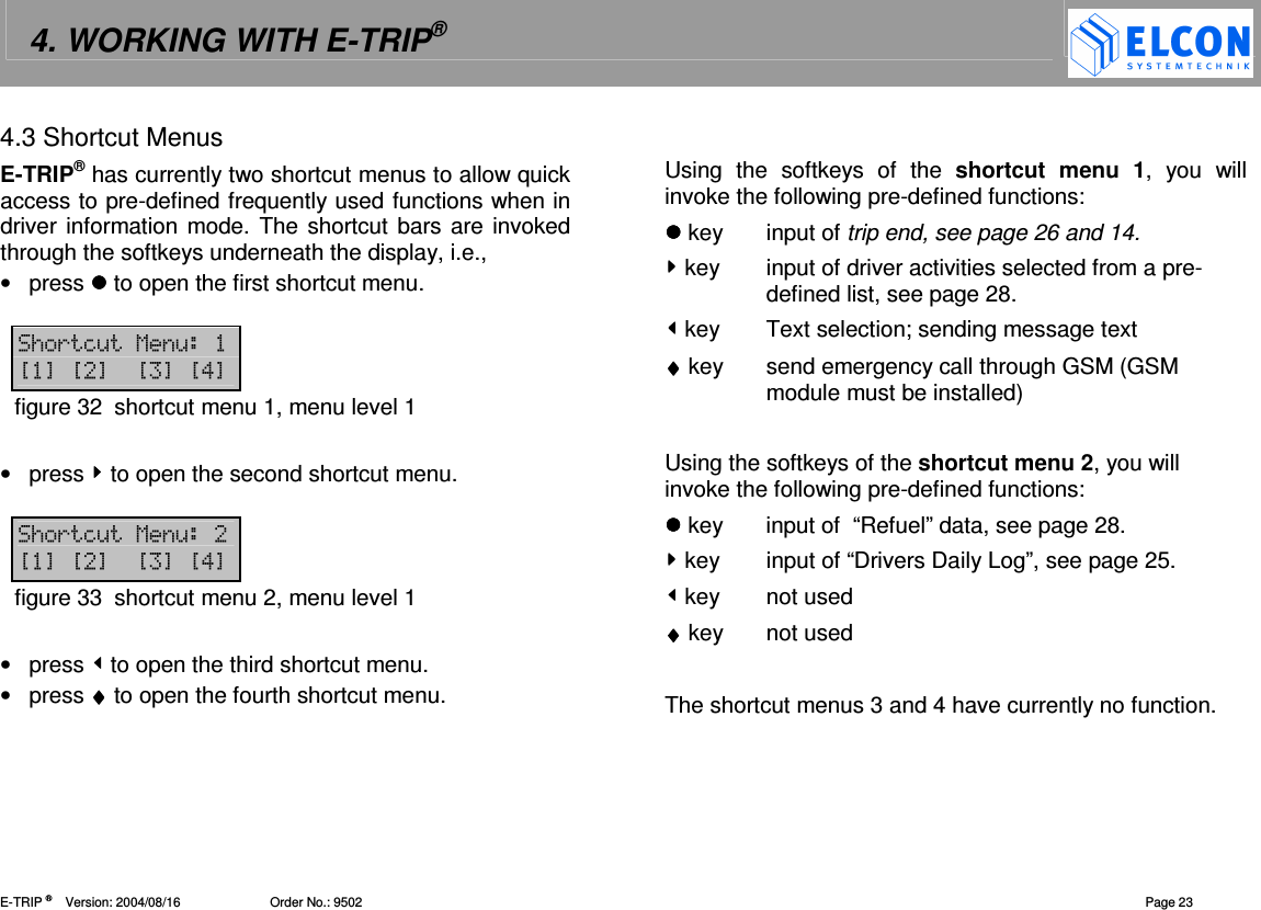 4. WORKING WITH E-TRIP&reg;   E-TRIP &reg;      Version: 2004/08/16                         Order No.: 9502  Page 23 4.3 Shortcut Menus E-TRIP&reg; has currently two shortcut menus to allow quick access to pre-defined frequently used functions when in driver information mode. The shortcut bars are invoked through the softkeys underneath the display, i.e., &bull;  press  to open the first shortcut menu.   /(=&amp;1&amp; ?@?@? @?!@figure 32  shortcut menu 1, menu level 1  &bull;  press  to open the second shortcut menu.  /(=&amp;1&amp; ?@?@? @?!@figure 33  shortcut menu 2, menu level 1  &bull;  press  to open the third shortcut menu. &bull;  press &diams;&diams;&diams;&diams; to open the fourth shortcut menu.    Using  the  softkeys  of  the  shortcut  menu  1,  you  will invoke the following pre-defined functions:  key  input of trip end, see page 26 and 14.  key  input of driver activities selected from a pre-defined list, see page 28.  key  Text selection; sending message text  &diams;&diams;&diams;&diams; key  send emergency call through GSM (GSM module must be installed)  Using the softkeys of the shortcut menu 2, you will invoke the following pre-defined functions:  key  input of  &ldquo;Refuel&rdquo; data, see page 28.  key  input of &ldquo;Drivers Daily Log&rdquo;, see page 25.   key  not used &diams;&diams;&diams;&diams; key  not used  The shortcut menus 3 and 4 have currently no function. 