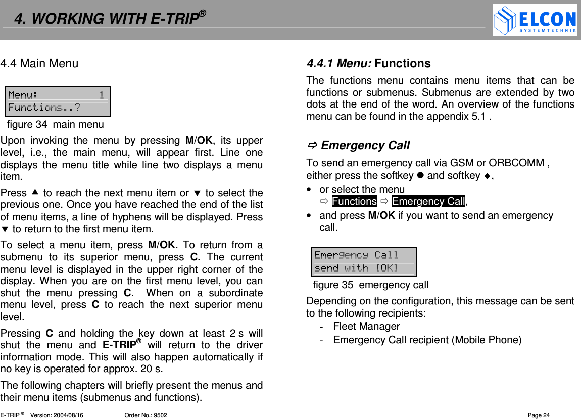 4. WORKING WITH E-TRIP&reg;   E-TRIP &reg;      Version: 2004/08/16                         Order No.: 9502  Page 24 4.4 Main Menu  1&amp; 6&amp;=0figure 34  main menu Upon  invoking  the  menu  by  pressing  M/OK,  its  upper level,  i.e.,  the  main  menu,  will  appear  first.  Line  one displays  the  menu  title  while  line  two  displays  a  menu item. Press  to reach the next menu item or  to select the previous one. Once you have reached the end of the list of menu items, a line of hyphens will be displayed. Press  to return to the first menu item. To  select  a  menu  item,  press  M/OK.  To  return  from  a submenu  to  its  superior  menu,  press  C.  The  current menu level is displayed in the upper right corner of the display. When you  are on the first menu level, you can shut  the  menu  pressing  C.    When  on  a  subordinate menu  level,  press  C  to  reach  the  next  superior  menu level. Pressing  C  and  holding  the  key  down  at  least  2 s  will shut  the  menu  and  E-TRIP&reg;  will  return  to  the  driver information mode. This will also happen automatically if no key is operated for approx. 20 s. The following chapters will briefly present the menus and their menu items (submenus and functions). 4.4.1 Menu: Functions The  functions  menu  contains  menu  items  that  can  be functions  or  submenus. Submenus are  extended  by two dots at the end of the word. An overview of the functions menu can be found in the appendix 5.1 .    Emergency Call To send an emergency call via GSM or ORBCOMM , either press the softkey  and softkey &diams;&diams;&diams;&diams;, &bull;  or select the menu   Functions  Emergency Call, &bull;  and press M/OK if you want to send an emergency call.  (2= /?A@figure 35  emergency call Depending on the configuration, this message can be sent to the following recipients:  -  Fleet Manager -  Emergency Call recipient (Mobile Phone) 