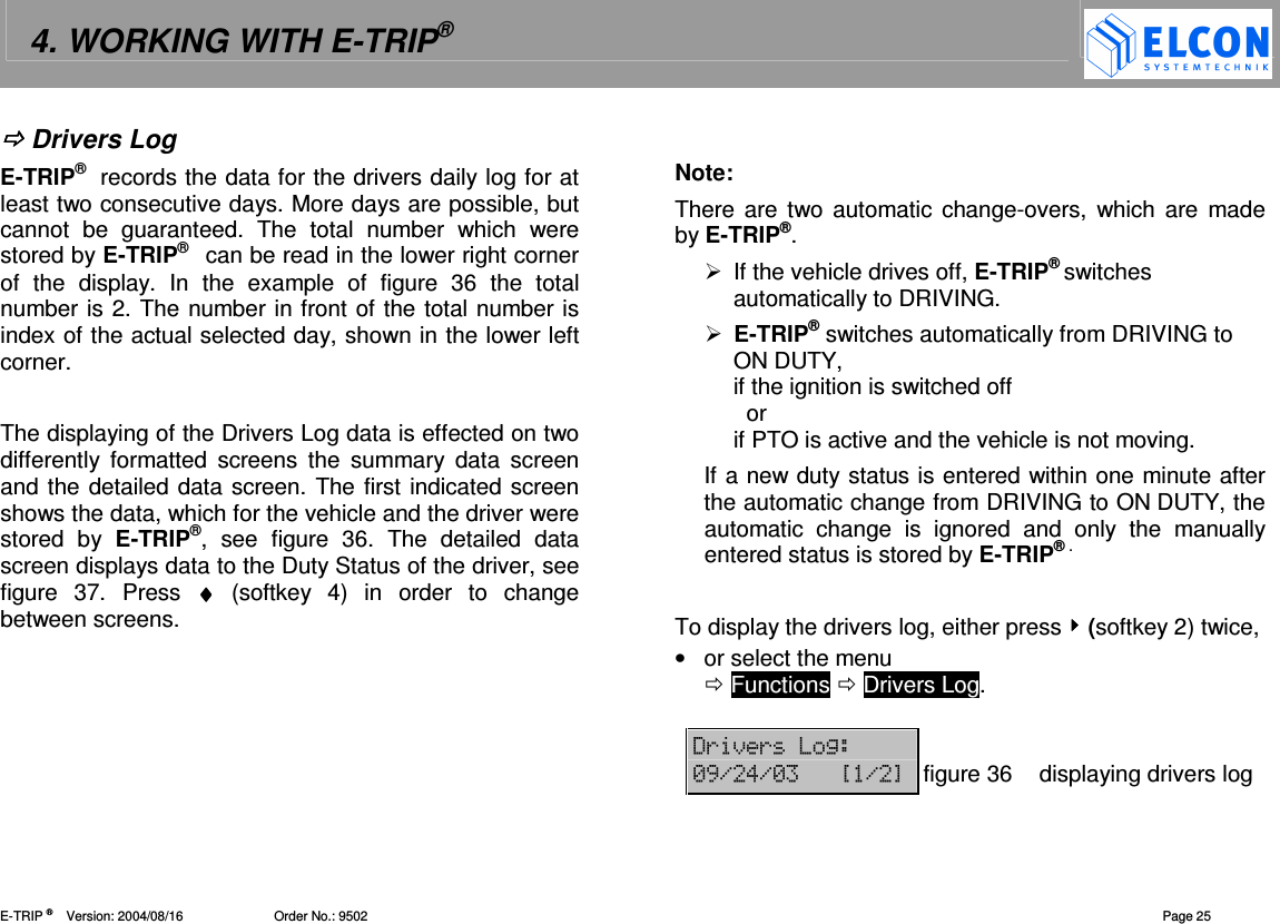 4. WORKING WITH E-TRIP&reg;   E-TRIP &reg;      Version: 2004/08/16                         Order No.: 9502  Page 25  Drivers Log E-TRIP&reg;  records the data for the drivers daily log for at least two consecutive days. More days are possible, but cannot  be  guaranteed.  The  total  number  which  were stored by E-TRIP&reg;   can be read in the lower right corner of  the  display.  In  the  example  of  figure  36  the  total number is 2. The number in front of the total number is index of the actual selected day, shown in the lower left corner.  The displaying of the Drivers Log data is effected on two differently  formatted  screens  the  summary  data  screen and the detailed data screen. The first indicated screen shows the data, which for the vehicle and the driver were stored  by  E-TRIP&reg;,  see  figure  36.  The  detailed  data screen displays data to the Duty Status of the driver, see figure  37.  Press  &diams;&diams;&diams;&diams;  (softkey  4)  in  order  to  change between screens.    Note: There are two  automatic  change-overs,  which  are  made by E-TRIP&reg;.    If the vehicle drives off, E-TRIP&reg; switches automatically to DRIVING.  E-TRIP&reg; switches automatically from DRIVING to ON DUTY, if the ignition is switched off   or if PTO is active and the vehicle is not moving. If a new duty status is entered within one minute after the automatic change from DRIVING to ON DUTY, the automatic  change  is  ignored  and  only  the  manually entered status is stored by E-TRIP&reg; .  To display the drivers log, either press  (softkey 2) twice, &bull;  or select the menu   Functions  Drivers Log.  '()(2  -,.!.- ?.@figure 36 displaying drivers log 