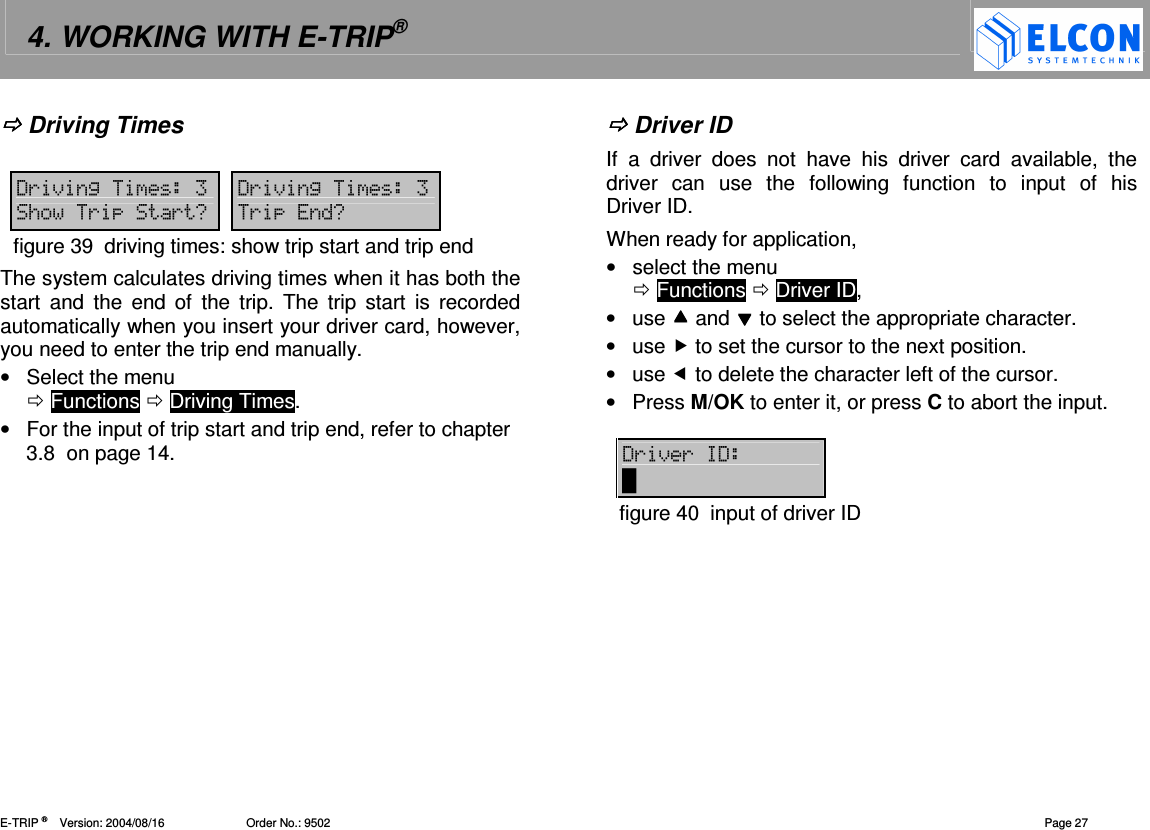 4. WORKING WITH E-TRIP&reg;   E-TRIP &reg;      Version: 2004/08/16                         Order No.: 9502  Page 27  Driving Times  '()2  '()2 /((0 (0figure 39  driving times: show trip start and trip end The system calculates driving times when it has both the start  and  the  end of  the  trip.  The  trip  start  is  recorded automatically when you insert your driver card, however, you need to enter the trip end manually.  &bull;  Select the menu   Functions  Driving Times. &bull;  For the input of trip start and trip end, refer to chapter 3.8  on page 14.    Driver ID If  a  driver  does  not  have  his  driver  card  available,  the driver  can  use  the  following  function  to  input  of  his Driver ID.  When ready for application,  &bull;  select the menu   Functions  Driver ID, &bull;  use  and  to select the appropriate character. &bull;  use  to set the cursor to the next position. &bull;  use  to delete the character left of the cursor. &bull;  Press M/OK to enter it, or press C to abort the input.  '()('   figure 40  input of driver ID  