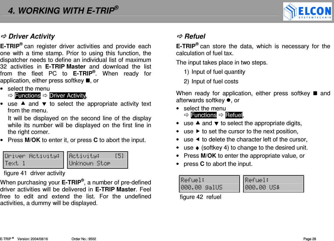 4. WORKING WITH E-TRIP&reg;   E-TRIP &reg;      Version: 2004/08/16                         Order No.: 9502  Page 28  Driver Activity E-TRIP&reg; can  register  driver  activities  and  provide  each one  with  a  time stamp.  Prior  to using this function,  the dispatcher needs to define an individual list of maximum 32  activities  in  E-TRIP Master  and  download  the  list from  the  fleet  PC  to  E-TRIP&reg;.  When  ready  for application, either press softkey , or &bull;  select the menu   Functions  Driver Activity, &bull;  use    and    to  select  the  appropriate  activity  text from the menu. It will be displayed on  the second line of the  display while its number will be displayed  on the first line in the right corner. &bull;  Press M/OK to enter it, or press C to abort the input.  '()(4=) 4=)?"@8 B3figure 41  driver activity When purchasing your E-TRIP&reg;, a number of pre-defined driver activities will be delivered in E-TRIP Master. Feel free  to  edit  and  extend  the  list.  For  the  undefined activities, a dummy will be displayed.    Refuel E-TRIP&reg; can  store  the  data,  which  is  necessary  for  the calculation of fuel tax.  The input takes place in two steps.  1) Input of fuel quantity 2) Input of fuel costs When  ready  for  application,  either  press  softkey    and afterwards softkey , or &bull;  select the menu   Functions  Refuel, &bull;  use  and  to select the appropriate digits, &bull;  use  to set the cursor to the next position, &bull;  use  to delete the character left of the cursor, &bull;  use &diams;&diams;&diams;&diams; (softkey 4) to change to the desired unit. &bull;  Press M/OK to enter the appropriate value, or  &bull;  press C to abort the input.  5&amp; 5&amp;-----2B -----BCfigure 42  refuel  