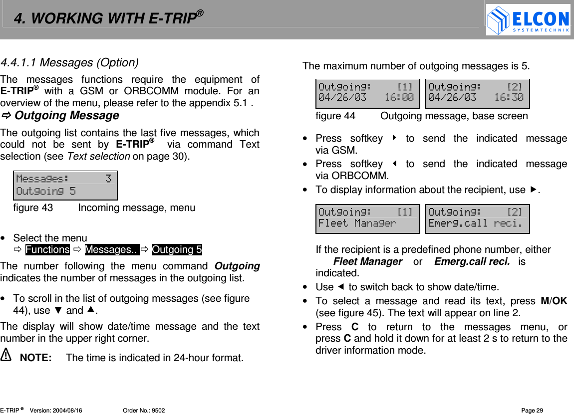 4. WORKING WITH E-TRIP&reg;   E-TRIP &reg;      Version: 2004/08/16                         Order No.: 9502  Page 29 4.4.1.1 Messages (Option) The  messages  functions  require  the  equipment  of E-TRIP&reg;  with  a  GSM  or  ORBCOMM  module.  For  an overview of the menu, please refer to the appendix 5.1 .  Outgoing Message The outgoing list contains the last five messages, which could  not  be  sent  by  E-TRIP&reg;   via  command  Text selection (see Text selection on page 30).   12 &amp;22"figure 43  Incoming message, menu  &bull;  Select the menu   Functions  Messages..  Outgoing 5 The  number  following  the  menu  command  Outgoing indicates the number of messages in the outgoing list.   &bull;  To scroll in the list of outgoing messages (see figure 44), use  and . The  display  will  show  date/time  message  and  the  text number in the upper right corner.    NOTE:  The time is indicated in 24-hour format. The maximum number of outgoing messages is 5.  &amp;22?@ &amp;22?@-!.#.- #-- -!.#.- # -figure 44  Outgoing message, base screen  &bull;  Press  softkey    to  send  the  indicated  message via GSM. &bull;  Press  softkey    to  send  the  indicated  message via ORBCOMM. &bull;  To display information about the recipient, use .  &amp;22?@ &amp;22?@612( (2=(= If the recipient is a predefined phone number, either        Fleet Manager    or    Emerg.call reci.   is indicated. &bull;  Use  to switch back to show date/time. &bull;  To  select  a  message  and  read  its  text,  press  M/OK (see figure 45). The text will appear on line 2. &bull;  Press  C  to  return  to  the  messages  menu,  or  press C and hold it down for at least 2 s to return to the driver information mode.  