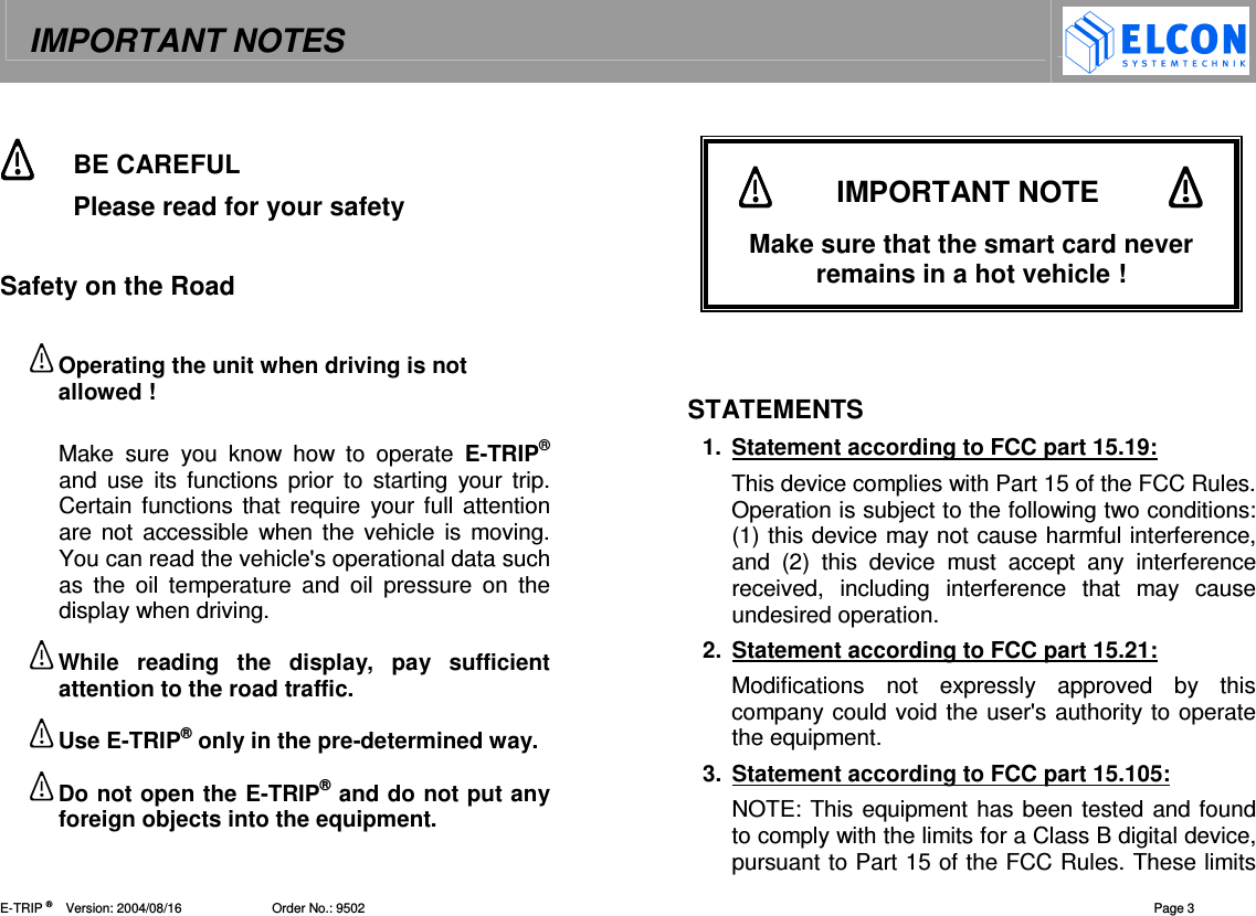 IMPORTANT NOTES    E-TRIP &reg;      Version: 2004/08/16                         Order No.: 9502  Page 3  BE CAREFUL  Please read for your safety  Safety on the Road  Operating the unit when driving is not allowed !  Make  sure  you  know  how  to  operate  E-TRIP&reg; and  use  its  functions  prior to  starting  your  trip. Certain functions that require  your full attention are not accessible  when the  vehicle  is  moving. You can read the vehicle's operational data such as  the  oil  temperature  and  oil  pressure  on  the display when driving. While  reading  the  display,  pay  sufficient attention to the road traffic. Use E-TRIP&reg; only in the pre-determined way. Do not open the E-TRIP&reg; and do not put any foreign objects into the equipment.         STATEMENTS 1.  Statement according to FCC part 15.19:  This device complies with Part 15 of the FCC Rules. Operation is subject to the following two conditions: (1) this device may not cause harmful interference, and  (2)  this  device  must  accept  any  interference received,  including  interference  that  may  cause undesired operation. 2.  Statement according to FCC part 15.21:  Modifications  not  expressly  approved  by  this company could void the user's authority to operate the equipment.  3.  Statement according to FCC part 15.105:  NOTE: This equipment has been tested and found to comply with the limits for a Class B digital device, pursuant to Part 15 of the FCC Rules. These limits           IMPORTANT NOTE            Make sure that the smart card never remains in a hot vehicle ! 