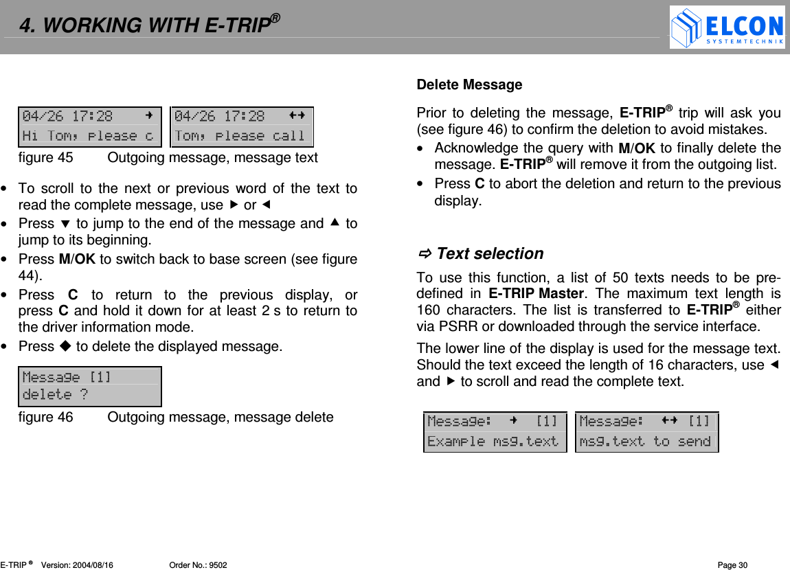 4. WORKING WITH E-TRIP&reg;   E-TRIP &reg;      Version: 2004/08/16                         Order No.: 9502  Page 30   -!.#$% -!.#$%+:=:=figure 45  Outgoing message, message text  &bull;  To  scroll to  the  next  or  previous  word  of  the text  to read the complete message, use  or  &bull;  Press  to jump to the end of the message and  to jump to its beginning. &bull;  Press M/OK to switch back to base screen (see figure 44). &bull;  Press  C  to  return  to  the  previous  display,  or press C and hold it down for at least 2 s to return to the driver information mode. &bull;  Press  to delete the displayed message.  12?@0figure 46  Outgoing message, message delete  Delete Message Prior to  deleting  the  message,  E-TRIP&reg;  trip  will  ask  you (see figure 46) to confirm the deletion to avoid mistakes. &bull;  Acknowledge the query with M/OK to finally delete the message. E-TRIP&reg; will remove it from the outgoing list. &bull;  Press C to abort the deletion and return to the previous display.    Text selection To  use  this  function,  a  list  of  50  texts  needs  to  be  pre-defined  in  E-TRIP Master.  The  maximum  text  length  is 160  characters.  The  list  is transferred  to  E-TRIP&reg;  either via PSRR or downloaded through the service interface. The lower line of the display is used for the message text. Should the text exceed the length of 16 characters, use  and  to scroll and read the complete text.    12?@ 12?@828 28 