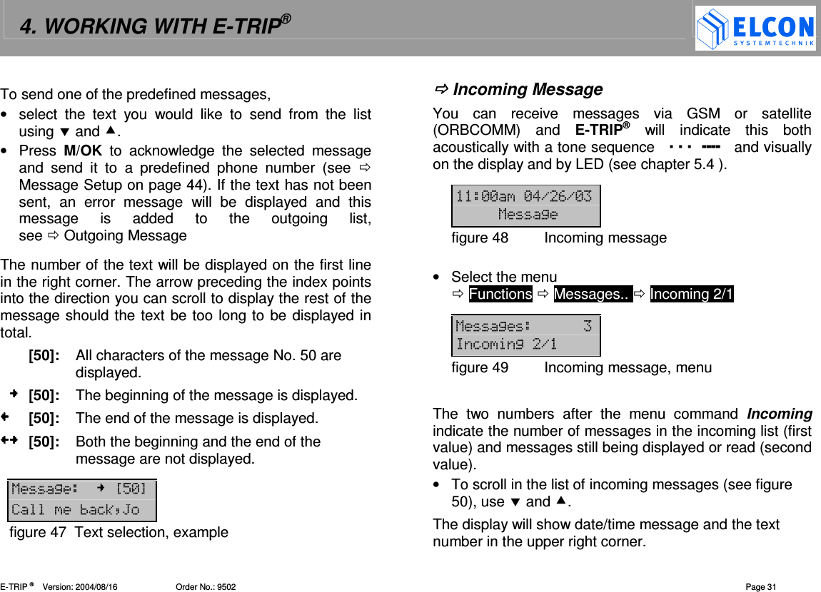 4. WORKING WITH E-TRIP&reg;   E-TRIP &reg;      Version: 2004/08/16                         Order No.: 9502  Page 31 To send one of the predefined messages,  &bull;  select  the  text  you  would  like  to  send  from  the  list using  and . &bull;  Press  M/OK  to  acknowledge  the  selected  message and  send  it  to  a  predefined  phone  number  (see   Message Setup on page 44). If the text has not been sent,  an  error  message  will  be  displayed  and  this message  is  added  to  the  outgoing  list,  see  Outgoing Message The number of the text will be displayed on the first line in the right corner. The arrow preceding the index points into the direction you can scroll to display the rest of the message should the text be too long to be displayed in total.   [50]:  All characters of the message No. 50 are displayed.    [50]:  The beginning of the message is displayed.   [50]:  The end of the message is displayed.   [50]:  Both the beginning and the end of the message are not displayed.  12?"-@=3:*figure 47  Text selection, example  Incoming Message You  can  receive  messages  via  GSM  or  satellite (ORBCOMM)  and  E-TRIP&reg;  will  indicate  this  both acoustically with a tone sequence          and visually on the display and by LED (see chapter 5.4 ).   ---!.#.- 12figure 48  Incoming message  &bull;  Select the menu   Functions  Messages..  Incoming 2/1  12 =2.figure 49  Incoming message, menu  The  two  numbers  after  the  menu  command  Incoming indicate the number of messages in the incoming list (first value) and messages still being displayed or read (second value).  &bull;  To scroll in the list of incoming messages (see figure 50), use  and . The display will show date/time message and the text number in the upper right corner.  