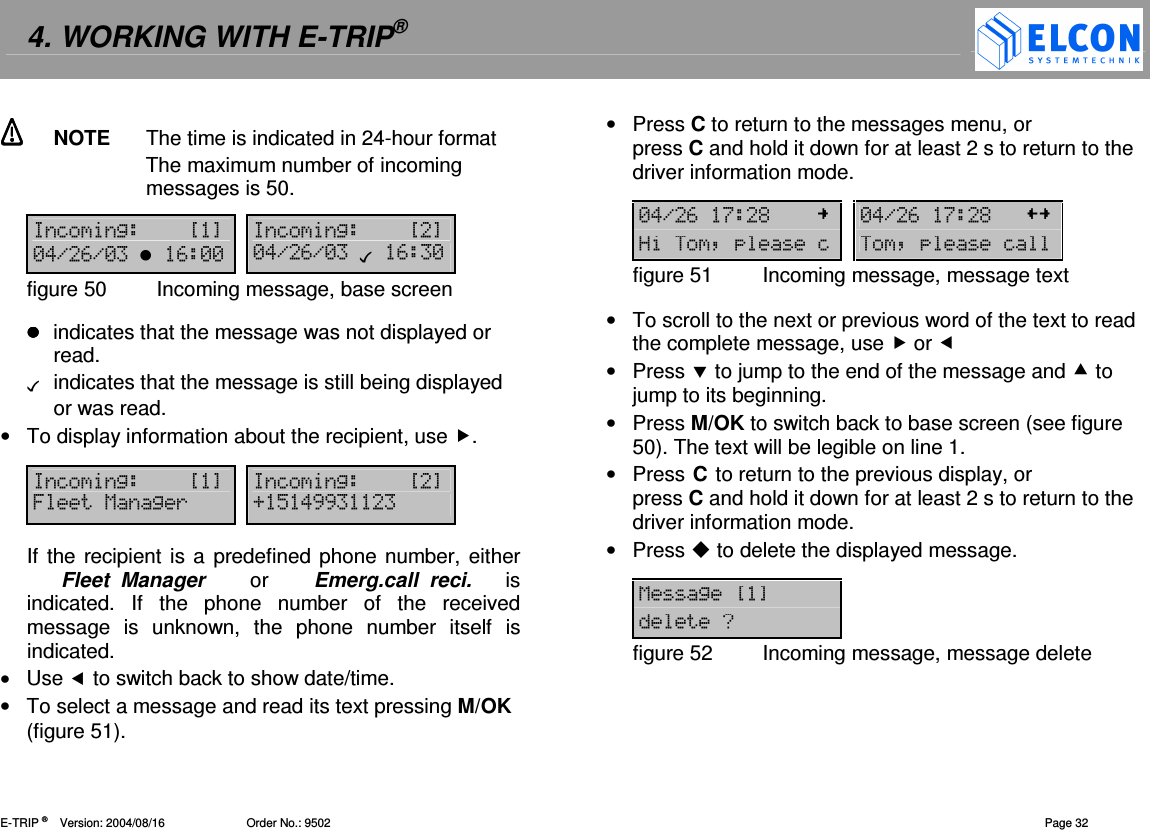 4. WORKING WITH E-TRIP&reg;   E-TRIP &reg;      Version: 2004/08/16                         Order No.: 9502  Page 32   NOTE  The time is indicated in 24-hour format The maximum number of incoming messages is 50.  =2?@ =2?@-!.#.- #-- -!.#.- # -figure 50  Incoming message, base screen   indicates that the message was not displayed or read.    indicates that the message is still being displayed or was read. &bull;  To display information about the recipient, use .  =2?@ =2?@612( D"!,,   If the recipient is a predefined phone number, either        Fleet  Manager    or    Emerg.call  reci.      is indicated.  If  the  phone  number  of  the  received message  is  unknown,  the  phone  number  itself  is indicated. &bull;  Use  to switch back to show date/time. &bull;  To select a message and read its text pressing M/OK (figure 51). &bull;  Press C to return to the messages menu, or  press C and hold it down for at least 2 s to return to the driver information mode.   -!.#$% -!.#$%+:=:=figure 51  Incoming message, message text  &bull;  To scroll to the next or previous word of the text to read the complete message, use  or  &bull;  Press  to jump to the end of the message and  to jump to its beginning. &bull;  Press M/OK to switch back to base screen (see figure 50). The text will be legible on line 1. &bull;  Press C to return to the previous display, or press C and hold it down for at least 2 s to return to the driver information mode. &bull;  Press  to delete the displayed message.  12?@0figure 52  Incoming message, message delete 
