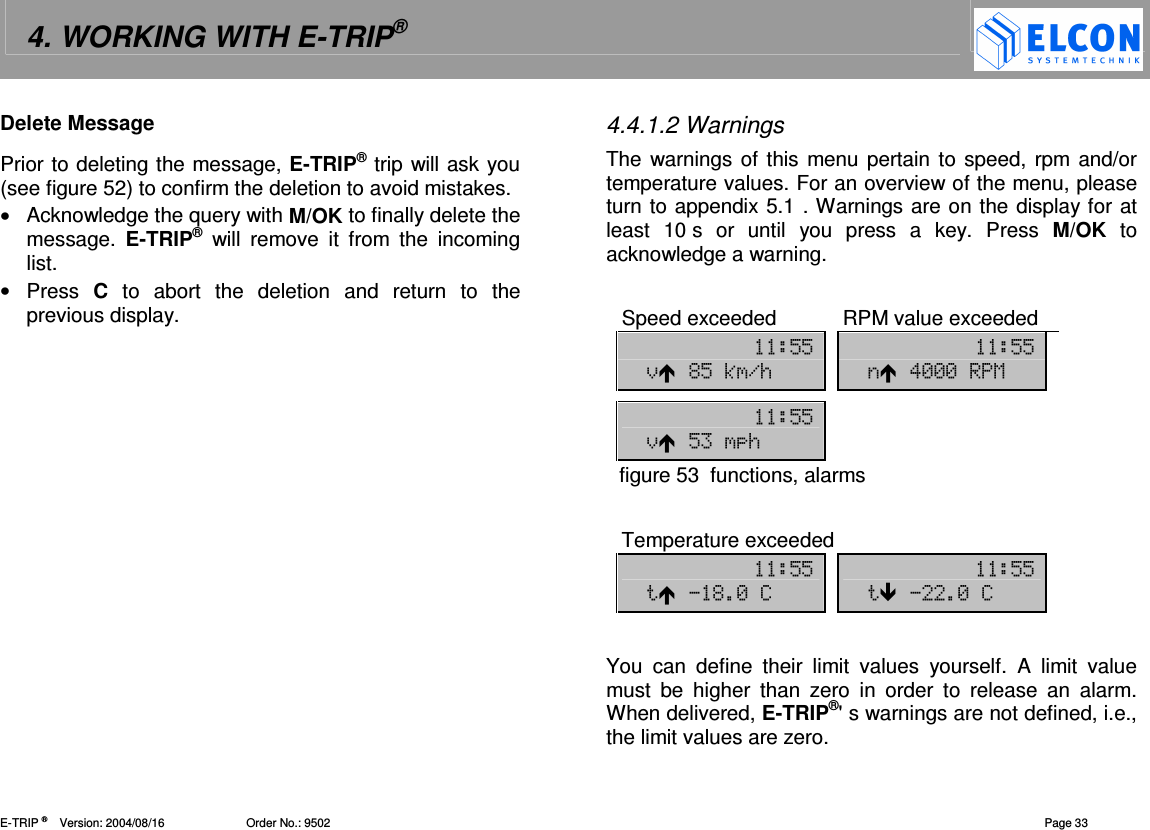 4. WORKING WITH E-TRIP&reg;   E-TRIP &reg;      Version: 2004/08/16                         Order No.: 9502  Page 33 Delete Message Prior to deleting the message, E-TRIP&reg; trip will ask you (see figure 52) to confirm the deletion to avoid mistakes.  &bull;  Acknowledge the query with M/OK to finally delete the message.  E-TRIP&reg;  will  remove  it  from  the  incoming list. &bull;  Press  C  to  abort  the  deletion  and  return  to  the previous display. 4.4.1.2 Warnings The warnings of this menu pertain to speed, rpm and/or temperature values. For an overview of the menu, please turn to appendix 5.1 . Warnings are on the display for at least  10 s  or  until  you  press  a  key.  Press  M/OK  to acknowledge a warning.   Speed exceeded  RPM value exceeded  "" "" )%"3./ !---1     ""  )" /  figure 53  functions, alarms  Temperature exceeded "" "" %-7 -7  You  can  define  their  limit  values  yourself.  A  limit  value must  be  higher  than  zero  in  order  to  release  an  alarm. When delivered, E-TRIP&reg;' s warnings are not defined, i.e., the limit values are zero.  