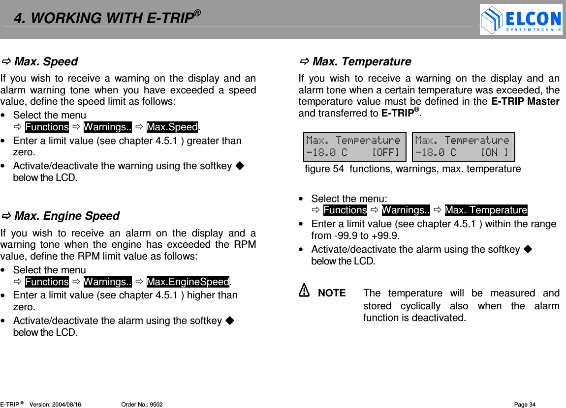 4. WORKING WITH E-TRIP&reg;   E-TRIP &reg;      Version: 2004/08/16                         Order No.: 9502  Page 34  Max. Speed If  you wish to receive a warning on the  display and an alarm  warning  tone  when  you  have exceeded  a  speed value, define the speed limit as follows:  &bull;  Select the menu   Functions  Warnings..  Max.Speed. &bull;  Enter a limit value (see chapter 4.5.1 ) greater than zero. &bull;  Activate/deactivate the warning using the softkey  below the LCD.    Max. Engine Speed If  you  wish  to  receive  an  alarm  on  the  display  and  a warning tone  when  the engine  has  exceeded  the RPM value, define the RPM limit value as follows:  &bull;  Select the menu   Functions  Warnings..  Max.EngineSpeed. &bull;  Enter a limit value (see chapter 4.5.1 ) higher than zero. &bull;  Activate/deactivate the alarm using the softkey  below the LCD.   Max. Temperature If  you  wish  to  receive  a  warning  on  the  display  and  an alarm tone when a certain temperature was exceeded, the temperature value must be defined in the E-TRIP Master and transferred to E-TRIP&reg;.  18(&amp;( 18(&amp;(%-7?66@ %-7?@figure 54  functions, warnings, max. temperature  &bull;  Select the menu:    Functions  Warnings..  Max. Temperature &bull;  Enter a limit value (see chapter 4.5.1 ) within the range from -99.9 to +99.9. &bull;  Activate/deactivate the alarm using the softkey  below the LCD.    NOTE  The  temperature  will  be  measured  and stored  cyclically  also  when  the  alarm function is deactivated.  