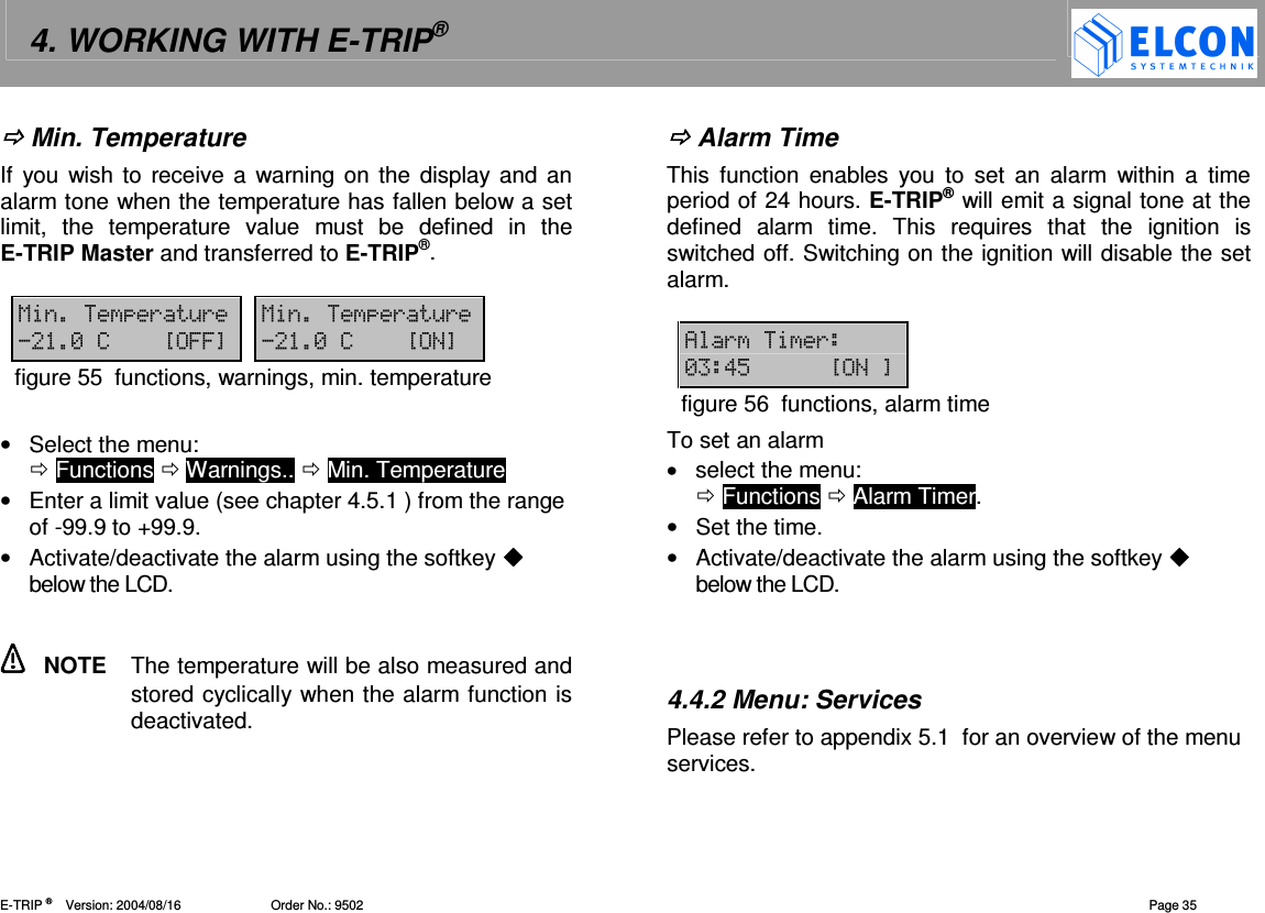 4. WORKING WITH E-TRIP&reg;   E-TRIP &reg;      Version: 2004/08/16                         Order No.: 9502  Page 35  Min. Temperature If  you wish to receive a warning  on the  display and an alarm tone when the temperature has fallen below a set limit,  the  temperature  value  must  be  defined  in  the E-TRIP Master and transferred to E-TRIP&reg;.  1(&amp;( 1(&amp;(-7?66@ -7?@figure 55  functions, warnings, min. temperature  &bull;  Select the menu:   Functions  Warnings..  Min. Temperature &bull;  Enter a limit value (see chapter 4.5.1 ) from the range of -99.9 to +99.9. &bull;  Activate/deactivate the alarm using the softkey  below the LCD.    NOTE  The temperature will be also measured and stored cyclically when the alarm function is deactivated.  Alarm Time This  function  enables  you  to set  an  alarm  within a  time period of 24 hours. E-TRIP&reg; will emit a signal tone at the defined  alarm  time.  This  requires  that  the  ignition  is switched off. Switching on the ignition will disable the set alarm.   4((- !"?@figure 56  functions, alarm time To set an alarm &bull;  select the menu:   Functions  Alarm Timer. &bull;  Set the time. &bull;  Activate/deactivate the alarm using the softkey  below the LCD.    4.4.2 Menu: Services Please refer to appendix 5.1  for an overview of the menu services.  