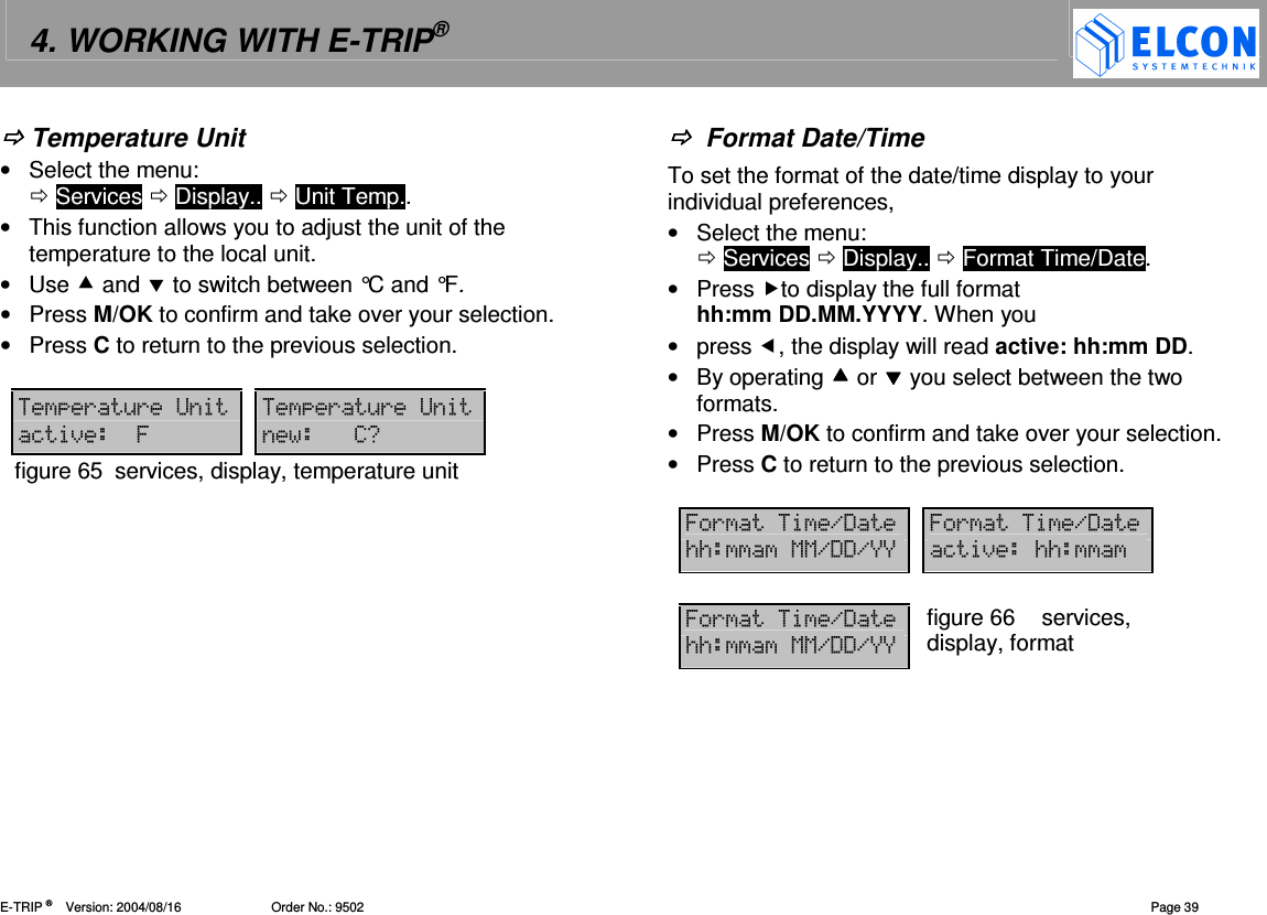 4. WORKING WITH E-TRIP&reg;   E-TRIP &reg;      Version: 2004/08/16                         Order No.: 9502  Page 39  Temperature Unit &bull;  Select the menu:   Services  Display..  Unit Temp.. &bull;  This function allows you to adjust the unit of the temperature to the local unit.  &bull;  Use  and  to switch between &deg;C and &deg;F. &bull;  Press M/OK to confirm and take over your selection. &bull;  Press C to return to the previous selection.  (&amp;(B (&amp;(B=)76 70figure 65  services, display, temperature unit    Format Date/Time To set the format of the date/time display to your individual preferences,  &bull;  Select the menu:   Services  Display..  Format Time/Date. &bull;  Press to display the full format hh:mm DD.MM.YYYY. When you &bull;  press , the display will read active: hh:mm DD. &bull;  By operating  or  you select between the two formats. &bull;  Press M/OK to confirm and take over your selection. &bull;  Press C to return to the previous selection.  6(.' 6(.'//11.''.FF =)// 6(.'//11.''.FF figure 66  services, display, format 