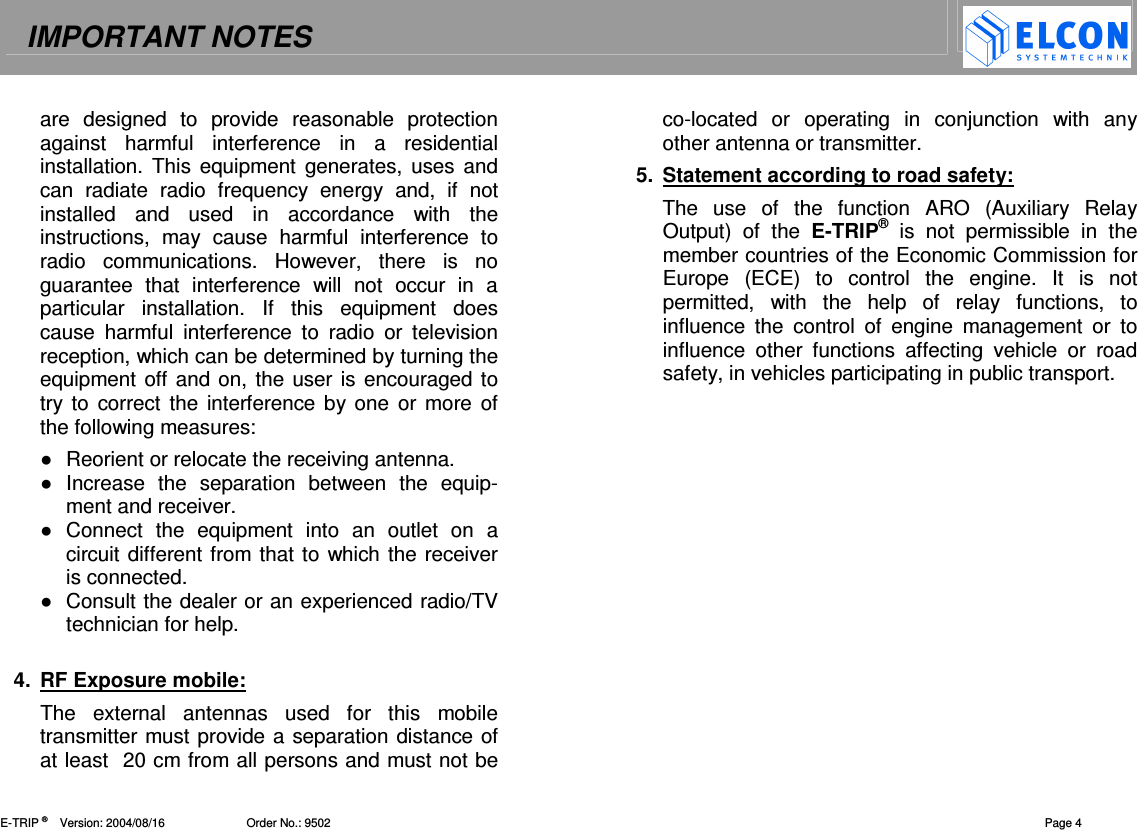 IMPORTANT NOTES    E-TRIP &reg;      Version: 2004/08/16                         Order No.: 9502  Page 4 are  designed  to  provide  reasonable  protection against  harmful  interference  in  a  residential installation. This  equipment  generates, uses and can  radiate  radio  frequency  energy  and,  if  not installed  and  used  in  accordance  with  the instructions,  may  cause  harmful  interference  to radio  communications.  However,  there  is  no guarantee  that  interference  will  not  occur  in  a particular  installation.  If  this  equipment  does cause  harmful  interference  to  radio  or  television reception, which can be determined by turning the equipment off and on, the user is encouraged to try to  correct  the  interference  by one or more of the following measures:   Reorient or relocate the receiving antenna.   Increase  the  separation  between  the  equip-ment and receiver.   Connect  the  equipment  into  an  outlet  on  a circuit different from that to  which the receiver is connected.   Consult the dealer or an experienced radio/TV technician for help.   4.  RF Exposure mobile: The  external  antennas  used  for  this  mobile transmitter must provide a separation distance of at least  20 cm from all persons and must not be co-located  or  operating  in  conjunction  with  any other antenna or transmitter.  5.  Statement according to road safety: The  use  of  the  function  ARO  (Auxiliary  Relay Output)  of  the  E-TRIP&reg;  is  not  permissible  in  the member countries of the Economic Commission for Europe  (ECE)  to  control  the  engine.  It  is  not permitted,  with  the  help  of  relay  functions,  to influence  the  control  of  engine  management  or  to influence  other  functions  affecting  vehicle  or  road safety, in vehicles participating in public transport. 
