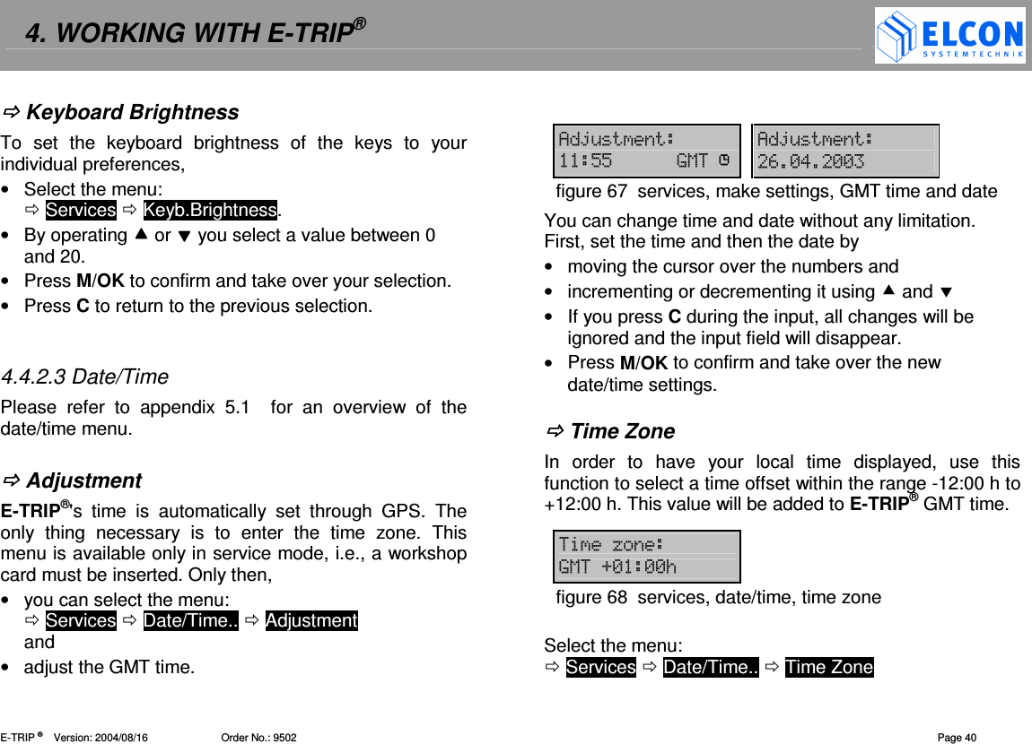 4. WORKING WITH E-TRIP&reg;   E-TRIP &reg;      Version: 2004/08/16                         Order No.: 9502  Page 40  Keyboard Brightness To  set  the  keyboard  brightness  of  the  keys  to  your individual preferences, &bull;  Select the menu:   Services  Keyb.Brightness. &bull;  By operating  or  you select a value between 0 and 20. &bull;  Press M/OK to confirm and take over your selection. &bull;  Press C to return to the previous selection.   4.4.2.3 Date/Time Please  refer  to  appendix  5.1    for  an  overview  of  the date/time menu.   Adjustment E-TRIP&reg;'s  time  is  automatically  set  through  GPS.  The only  thing  necessary  is  to  enter  the  time  zone.  This menu is available only in service mode, i.e., a workshop card must be inserted. Only then,  &bull;  you can select the menu:   Services  Date/Time..  Adjustment  and &bull;  adjust the GMT time.  4G&amp; 4G&amp;""91 #-!-- figure 67  services, make settings, GMT time and date You can change time and date without any limitation. First, set the time and then the date by &bull;  moving the cursor over the numbers and &bull;  incrementing or decrementing it using  and  &bull;  If you press C during the input, all changes will be ignored and the input field will disappear. &bull;  Press M/OK to confirm and take over the new date/time settings.   Time Zone In  order  to  have  your  local  time  displayed,  use  this function to select a time offset within the range -12:00 h to +12:00 h. This value will be added to E-TRIP&reg; GMT time.  H91D---/figure 68  services, date/time, time zone  Select the menu:   Services  Date/Time..  Time Zone 