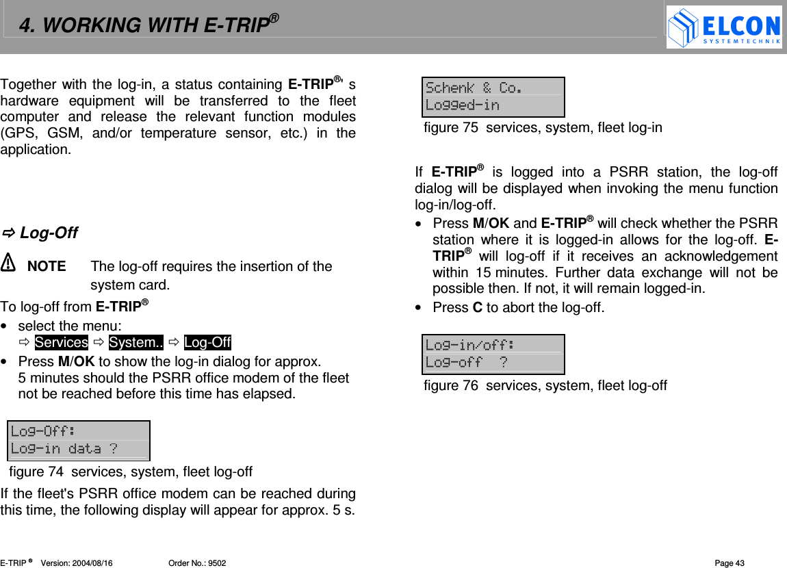 4. WORKING WITH E-TRIP&reg;   E-TRIP &reg;      Version: 2004/08/16                         Order No.: 9502  Page 43 Together with the log-in, a status containing E-TRIP&reg;' s hardware  equipment  will  be  transferred  to  the  fleet computer  and  release  the  relevant  function  modules (GPS,  GSM,  and/or  temperature  sensor,  etc.)  in  the application.     Log-Off   NOTE  The log-off requires the insertion of the system card.  To log-off from E-TRIP&reg; &bull;  select the menu:   Services  System..  Log-Off &bull;  Press M/OK to show the log-in dialog for approx. 5 minutes should the PSRR office modem of the fleet not be reached before this time has elapsed.  255 20figure 74  services, system, fleet log-off If the fleet's PSRR office modem can be reached during this time, the following display will appear for approx. 5 s.  =/3I 22figure 75  services, system, fleet log-in  If  E-TRIP&reg;  is  logged  into  a  PSRR  station,  the  log-off dialog will be displayed when invoking the menu function log-in/log-off.  &bull;  Press M/OK and E-TRIP&reg; will check whether the PSRR station  where  it  is  logged-in  allows  for  the  log-off.  E-TRIP&reg;  will  log-off  if  it  receives  an  acknowledgement within  15 minutes.  Further  data  exchange  will  not  be possible then. If not, it will remain logged-in. &bull;  Press C to abort the log-off.  2.55 2550figure 76  services, system, fleet log-off  