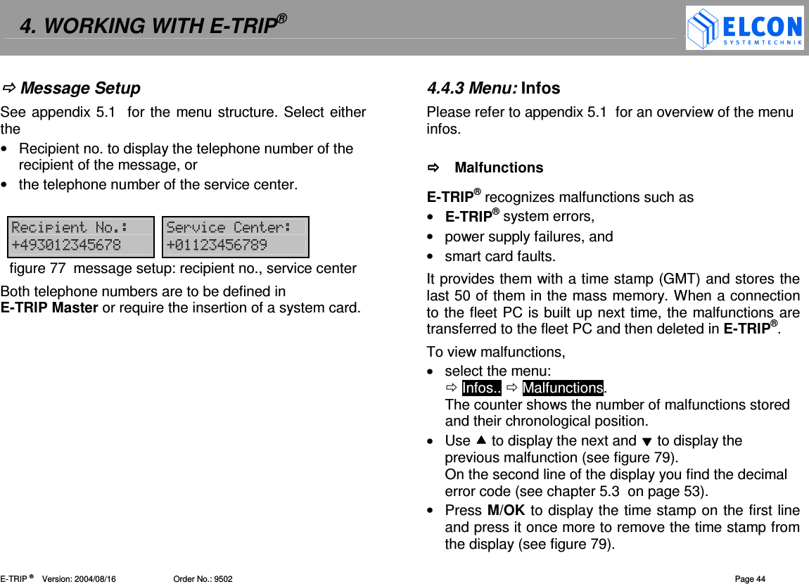 4. WORKING WITH E-TRIP&reg;   E-TRIP &reg;      Version: 2004/08/16                         Order No.: 9502  Page 44  Message Setup See appendix 5.1  for the menu structure. Select either the &bull;  Recipient no. to display the telephone number of the recipient of the message, or &bull;  the telephone number of the service center.  = ()=(D!, - !"#$% D- !"#$%,figure 77  message setup: recipient no., service center Both telephone numbers are to be defined in E-TRIP Master or require the insertion of a system card.  4.4.3 Menu: Infos Please refer to appendix 5.1  for an overview of the menu infos.    Malfunctions E-TRIP&reg; recognizes malfunctions such as &bull;  E-TRIP&reg; system errors, &bull;  power supply failures, and &bull;  smart card faults. It provides them with a time stamp (GMT) and stores the last 50 of them in the mass memory. When a connection to the fleet PC is built up next time, the malfunctions are transferred to the fleet PC and then deleted in E-TRIP&reg;. To view malfunctions, &bull;  select the menu:   Infos..  Malfunctions. The counter shows the number of malfunctions stored and their chronological position. &bull;  Use  to display the next and  to display the previous malfunction (see figure 79). On the second line of the display you find the decimal error code (see chapter 5.3  on page 53). &bull;  Press M/OK to display the time stamp on the first line and press it once more to remove the time stamp from the display (see figure 79). 