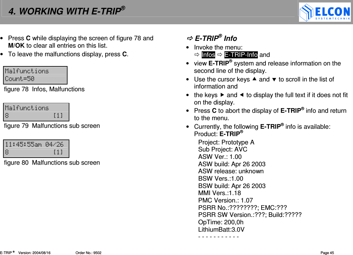4. WORKING WITH E-TRIP&reg;   E-TRIP &reg;      Version: 2004/08/16                         Order No.: 9502  Page 45 &bull;  Press C while displaying the screen of figure 78 and M/OK to clear all entries on this list. &bull;  To leave the malfunctions display, press C.  15&amp;=&amp;J"-figure 78  Infos, Malfunctions  15&amp;= %?@figure 79  Malfunctions sub screen  !"""-!.# %?@figure 80  Malfunctions sub screen   E-TRIP&reg; Info &bull;  Invoke the menu:   Infos  E-TRIP-Info and &bull;  view E-TRIP&reg; system and release information on the second line of the display. &bull;  Use the cursor keys  and  to scroll in the list of information and &bull;  the keys  and  to display the full text if it does not fit on the display. &bull;  Press C to abort the display of E-TRIP&reg; info and return to the menu. &bull;  Currently, the following E-TRIP&reg; info is available: Product: E-TRIP&reg;  Project: Prototype A Sub Project: AVC ASW Ver.: 1.00 ASW build: Apr 26 2003 ASW release: unknown BSW Vers.:1.00 BSW build: Apr 26 2003 MMI Vers.:1.18 PMC Version.: 1.07 PSRR No.:????????; EMC:??? PSRR SW Version.:???; Build:????? OpTime: 200,0h LithiumBatt:3.0V - - - - - - - - - - - 