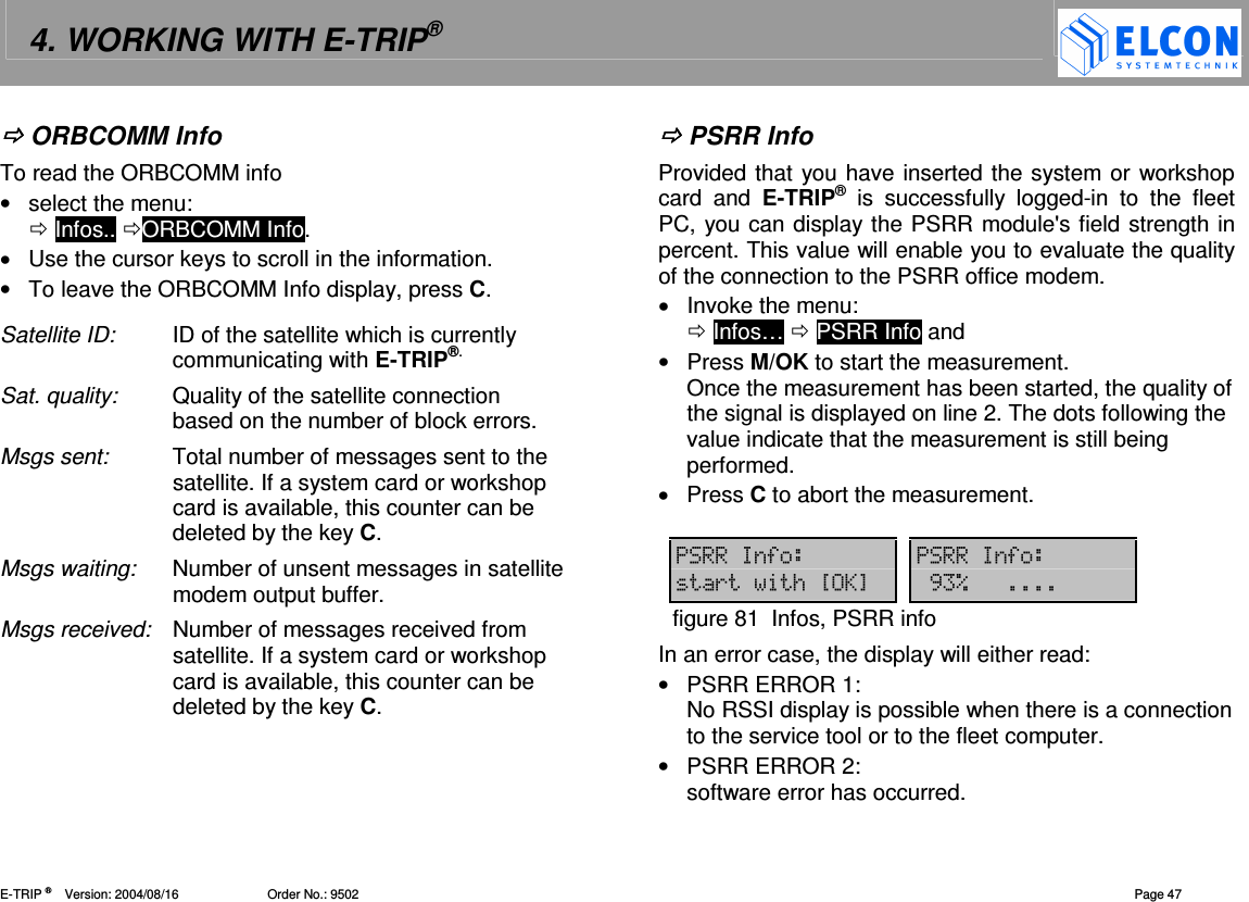 4. WORKING WITH E-TRIP&reg;   E-TRIP &reg;      Version: 2004/08/16                         Order No.: 9502  Page 47  ORBCOMM Info To read the ORBCOMM info &bull;  select the menu:   Infos.. ORBCOMM Info. &bull;  Use the cursor keys to scroll in the information. &bull;  To leave the ORBCOMM Info display, press C. Satellite ID:  ID of the satellite which is currently communicating with E-TRIP&reg;. Sat. quality:  Quality of the satellite connection based on the number of block errors.  Msgs sent:  Total number of messages sent to the satellite. If a system card or workshop card is available, this counter can be deleted by the key C. Msgs waiting:  Number of unsent messages in satellite modem output buffer.  Msgs received:  Number of messages received from satellite. If a system card or workshop card is available, this counter can be deleted by the key C.   PSRR Info Provided that you have inserted the system or workshop card  and  E-TRIP&reg;  is  successfully  logged-in  to  the  fleet PC, you can display the PSRR module's field strength in percent. This value will enable you to evaluate the quality of the connection to the PSRR office modem. &bull;  Invoke the menu:   Infos&hellip;  PSRR Info and &bull;  Press M/OK to start the measurement. Once the measurement has been started, the quality of the signal is displayed on line 2. The dots following the value indicate that the measurement is still being performed. &bull;  Press C to abort the measurement.  5 5(/?A@ , Kfigure 81  Infos, PSRR info In an error case, the display will either read: &bull;  PSRR ERROR 1: No RSSI display is possible when there is a connection to the service tool or to the fleet computer. &bull;  PSRR ERROR 2: software error has occurred. 