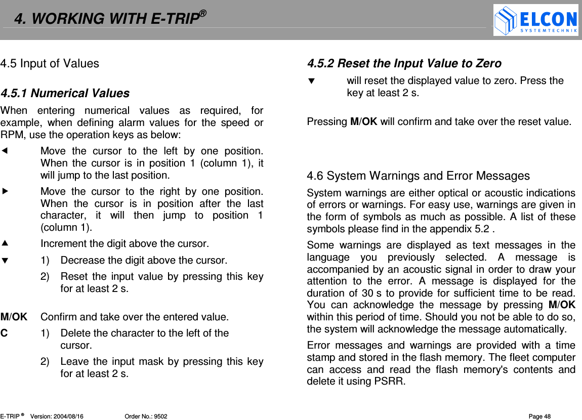 4. WORKING WITH E-TRIP&reg;   E-TRIP &reg;      Version: 2004/08/16                         Order No.: 9502  Page 48 4.5 Input of Values  4.5.1 Numerical Values When  entering  numerical  values  as  required,  for example,  when  defining  alarm  values  for  the  speed  or RPM, use the operation keys as below:   Move  the  cursor  to  the  left  by  one  position. When the  cursor is  in  position  1 (column 1),  it will jump to the last position.   Move  the  cursor  to  the  right  by  one  position. When  the  cursor  is  in  position  after  the  last character,  it  will  then  jump  to  position  1  (column 1).   Increment the digit above the cursor.   1)  Decrease the digit above the cursor. 2)  Reset the  input value by pressing this key for at least 2 s.   M/OK  Confirm and take over the entered value. C  1)  Delete the character to the left of the cursor.  2)  Leave the input mask by pressing this key for at least 2 s. 4.5.2 Reset the Input Value to Zero   will reset the displayed value to zero. Press the key at least 2 s.   Pressing M/OK will confirm and take over the reset value.    4.6 System Warnings and Error Messages System warnings are either optical or acoustic indications of errors or warnings. For easy use, warnings are given in the form of symbols as much as possible. A list of these symbols please find in the appendix 5.2 . Some  warnings  are  displayed  as  text  messages  in  the language  you  previously  selected.  A  message  is accompanied by an acoustic signal in order to draw your attention  to  the  error.  A  message  is  displayed  for  the duration of 30 s to provide for sufficient time to be read. You  can  acknowledge  the  message  by  pressing  M/OK within this period of time. Should you not be able to do so, the system will acknowledge the message automatically. Error  messages  and  warnings  are  provided  with  a  time stamp and stored in the flash memory. The fleet computer can  access  and  read  the  flash  memory's  contents  and delete it using PSRR.  
