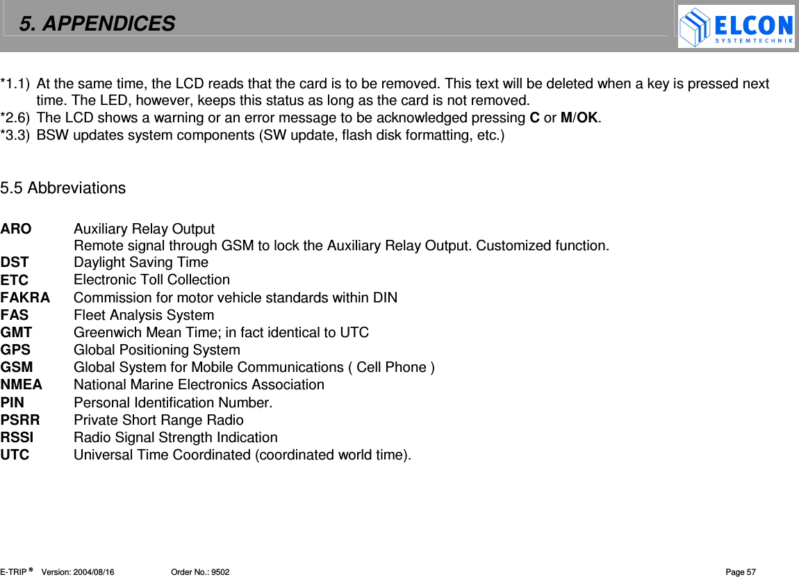 5. APPENDICES    E-TRIP &reg;      Version: 2004/08/16                         Order No.: 9502  Page 57 *1.1)  At the same time, the LCD reads that the card is to be removed. This text will be deleted when a key is pressed next time. The LED, however, keeps this status as long as the card is not removed.  *2.6)  The LCD shows a warning or an error message to be acknowledged pressing C or M/OK. *3.3)  BSW updates system components (SW update, flash disk formatting, etc.)   5.5 Abbreviations  ARO  Auxiliary Relay Output Remote signal through GSM to lock the Auxiliary Relay Output. Customized function. DST  Daylight Saving Time ETC  Electronic Toll Collection FAKRA  Commission for motor vehicle standards within DIN FAS  Fleet Analysis System GMT  Greenwich Mean Time; in fact identical to UTC GPS  Global Positioning System GSM  Global System for Mobile Communications ( Cell Phone ) NMEA  National Marine Electronics Association PIN  Personal Identification Number.  PSRR  Private Short Range Radio RSSI  Radio Signal Strength Indication UTC  Universal Time Coordinated (coordinated world time).    