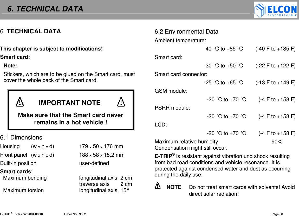 6. TECHNICAL DATA    E-TRIP &reg;      Version: 2004/08/16                         Order No.: 9502  Page 58 6  TECHNICAL DATA   This chapter is subject to modifications! Smart card: Note: Stickers, which are to be glued on the Smart card, must cover the whole back of the Smart card.       6.1 Dimensions Housing  (w x h x d)  179 x 50 x 176 mm Front panel  (w x h x d)  188 x 58 x 15,2 mm Built-in position  user-defined Smart cards:   Maximum bending  longitudinal axis  2 cm   traverse axis  2 cm   Maximum torsion  longitudinal axis  15&deg; 6.2 Environmental Data Ambient temperature:  -40 &deg;C to +85 &deg;C  (-40 F to +185 F) Smart card: -30 &deg;C to +50 &deg;C  (-22 F to +122 F) Smart card connector: -25 &deg;C to +65 &deg;C  (-13 F to +149 F) GSM module: -20 &deg;C to +70 &deg;C  (-4 F to +158 F) PSRR module: -20 &deg;C to +70 &deg;C   (-4 F to +158 F) LCD: -20 &deg;C to +70 &deg;C   (-4 F to +158 F) Maximum relative humidity  90% Condensation might still occur. E-TRIP&reg; is resistant against vibration und shock resulting from bad road conditions and vehicle resonance. It is protected against condensed water and dust as occurring during the daily use.    NOTE  Do not treat smart cards with solvents! Avoid direct solar radiation!            IMPORTANT NOTE            Make sure that the Smart card never remains in a hot vehicle ! 