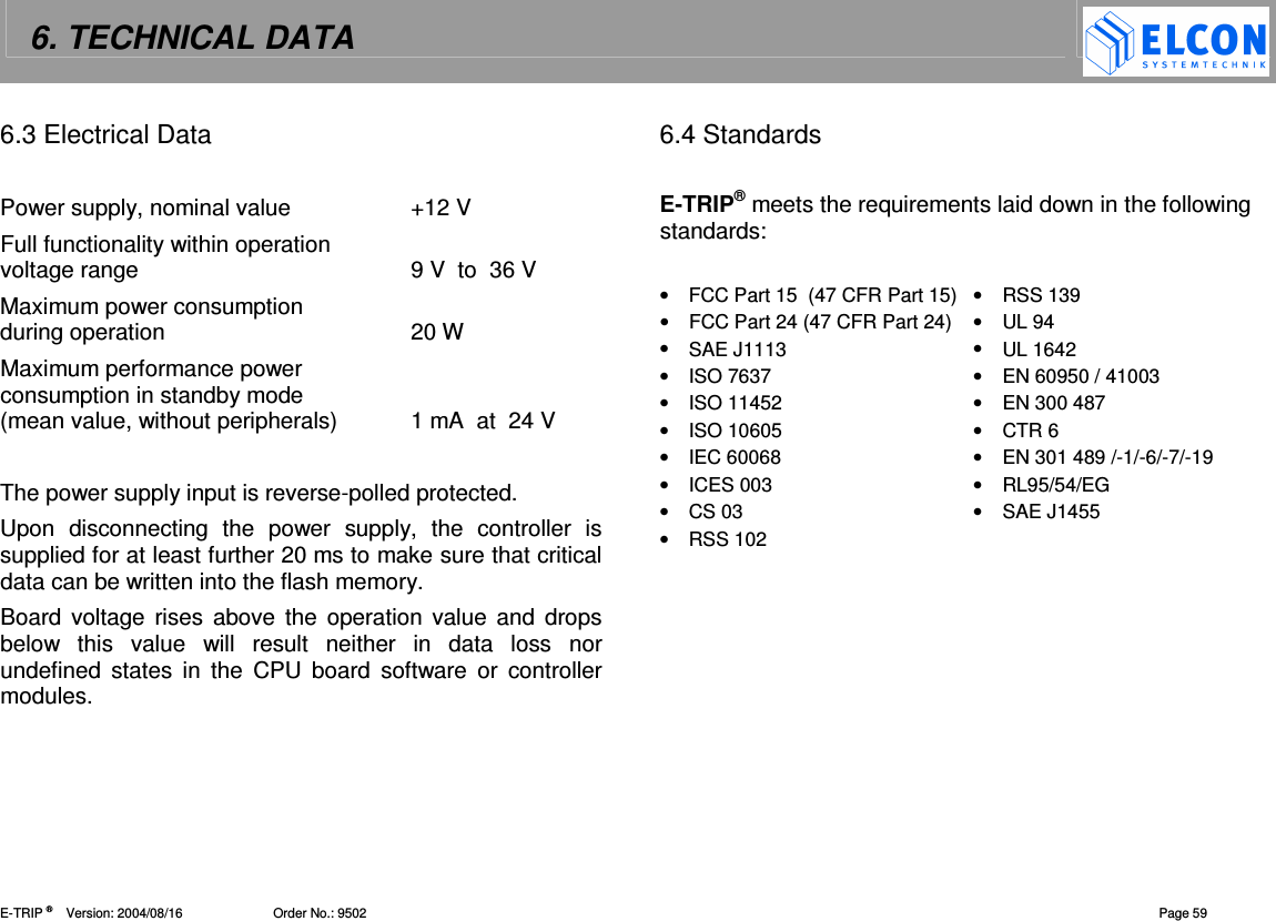 6. TECHNICAL DATA    E-TRIP &reg;      Version: 2004/08/16                         Order No.: 9502  Page 59 6.3 Electrical Data  Power supply, nominal value  +12 V Full functionality within operation  voltage range  9 V  to  36 V Maximum power consumption  during operation  20 W Maximum performance power  consumption in standby mode (mean value, without peripherals)  1 mA  at  24 V  The power supply input is reverse-polled protected. Upon  disconnecting  the  power  supply,  the  controller  is supplied for at least further 20 ms to make sure that critical data can be written into the flash memory. Board  voltage  rises  above the  operation value and  drops below  this  value  will  result  neither  in  data  loss  nor undefined  states  in  the  CPU  board  software  or  controller modules. 6.4 Standards  E-TRIP&reg; meets the requirements laid down in the following standards:  &bull;  FCC Part 15  (47 CFR Part 15) &bull;  RSS 139 &bull;  FCC Part 24 (47 CFR Part 24)  &bull;  UL 94 &bull;  SAE J1113  &bull;  UL 1642 &bull;  ISO 7637  &bull;  EN 60950 / 41003 &bull;  ISO 11452  &bull;  EN 300 487 &bull;  ISO 10605  &bull;  CTR 6 &bull;  IEC 60068  &bull;  EN 301 489 /-1/-6/-7/-19 &bull;  ICES 003  &bull;  RL95/54/EG &bull;  CS 03  &bull;  SAE J1455 &bull;  RSS 102     