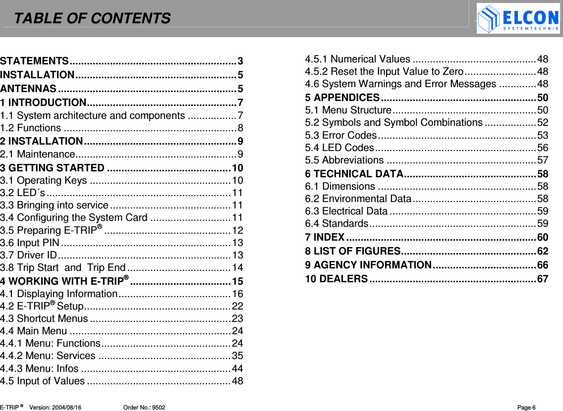 TABLE OF CONTENTS    E-TRIP &reg;      Version: 2004/08/16                          Order No.: 9502  Page 6 STATEMENTS..........................................................3 INSTALLATION........................................................5 ANTENNAS..............................................................5 1 INTRODUCTION....................................................7 1.1 System architecture and components .................7 1.2 Functions ............................................................8 2 INSTALLATION.....................................................9 2.1 Maintenance........................................................9 3 GETTING STARTED ...........................................10 3.1 Operating Keys .................................................10 3.2 LED&acute;s................................................................11 3.3 Bringing into service..........................................11 3.4 Configuring the System Card ............................11 3.5 Preparing E-TRIP&reg;............................................12 3.6 Input PIN...........................................................13 3.7 Driver ID............................................................13 3.8 Trip Start  and  Trip End....................................14 4 WORKING WITH E-TRIP&reg;...................................15 4.1 Displaying Information.......................................16 4.2 E-TRIP&reg; Setup...................................................22 4.3 Shortcut Menus .................................................23 4.4 Main Menu ........................................................24 4.4.1 Menu: Functions.............................................24 4.4.2 Menu: Services ..............................................35 4.4.3 Menu: Infos ....................................................44 4.5 Input of Values ..................................................48 4.5.1 Numerical Values ...........................................48 4.5.2 Reset the Input Value to Zero.........................48 4.6 System Warnings and Error Messages .............48 5 APPENDICES......................................................50 5.1 Menu Structure..................................................50 5.2 Symbols and Symbol Combinations ..................52 5.3 Error Codes.......................................................53 5.4 LED Codes........................................................56 5.5 Abbreviations ....................................................57 6 TECHNICAL DATA..............................................58 6.1 Dimensions .......................................................58 6.2 Environmental Data...........................................58 6.3 Electrical Data...................................................59 6.4 Standards..........................................................59 7 INDEX..................................................................60 8 LIST OF FIGURES...............................................62 9 AGENCY INFORMATION....................................66 10 DEALERS..........................................................67  