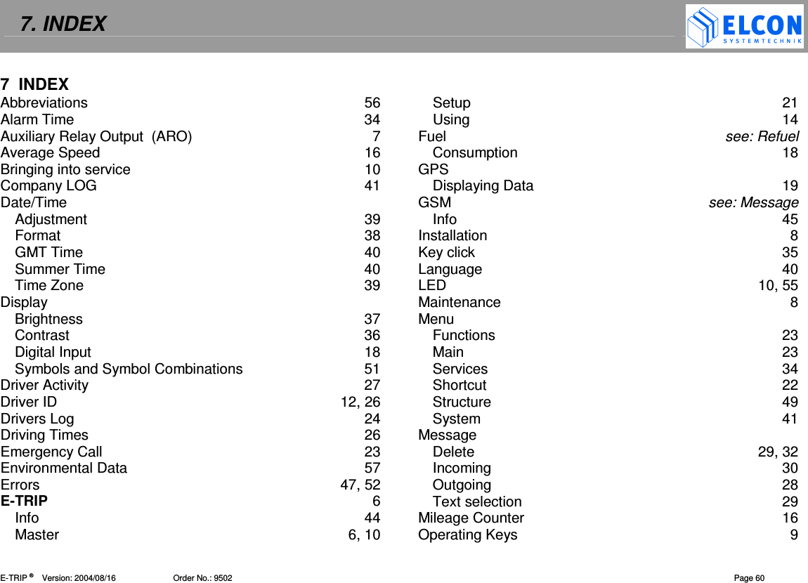 7. INDEX    E-TRIP &reg;      Version: 2004/08/16                         Order No.: 9502  Page 60 7  INDEX Abbreviations  56 Alarm Time  34 Auxiliary Relay Output  (ARO)  7 Average Speed  16 Bringing into service  10 Company LOG  41 Date/Time Adjustment  39 Format  38 GMT Time  40 Summer Time  40 Time Zone  39 Display Brightness  37 Contrast  36 Digital Input  18 Symbols and Symbol Combinations  51 Driver Activity  27 Driver ID  12, 26 Drivers Log  24 Driving Times  26 Emergency Call  23 Environmental Data  57 Errors  47, 52 E-TRIP  6 Info  44 Master  6, 10 Setup  21 Using  14 Fuel  see: Refuel Consumption  18 GPS Displaying Data  19 GSM  see: Message Info  45 Installation  8 Key click  35 Language  40 LED  10, 55 Maintenance  8 Menu Functions  23 Main  23 Services  34 Shortcut  22 Structure  49 System  41 Message Delete  29, 32 Incoming  30 Outgoing  28 Text selection  29 Mileage Counter  16 Operating Keys  9 