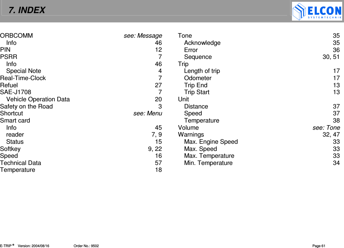 7. INDEX    E-TRIP &reg;      Version: 2004/08/16                         Order No.: 9502  Page 61 ORBCOMM  see: Message Info  46 PIN  12 PSRR  7 Info  46 Special Note  4 Real-Time-Clock  7 Refuel  27 SAE-J1708  7 Vehicle Operation Data  20 Safety on the Road  3 Shortcut  see: Menu Smart card Info  45 reader  7, 9 Status  15 Softkey  9, 22 Speed  16 Technical Data  57 Temperature  18 Tone  35 Acknowledge  35 Error  36 Sequence  30, 51 Trip Length of trip  17 Odometer  17 Trip End  13 Trip Start  13 Unit Distance  37 Speed  37 Temperature  38 Volume  see: Tone Warnings  32, 47 Max. Engine Speed  33 Max. Speed  33 Max. Temperature  33 Min. Temperature  34      