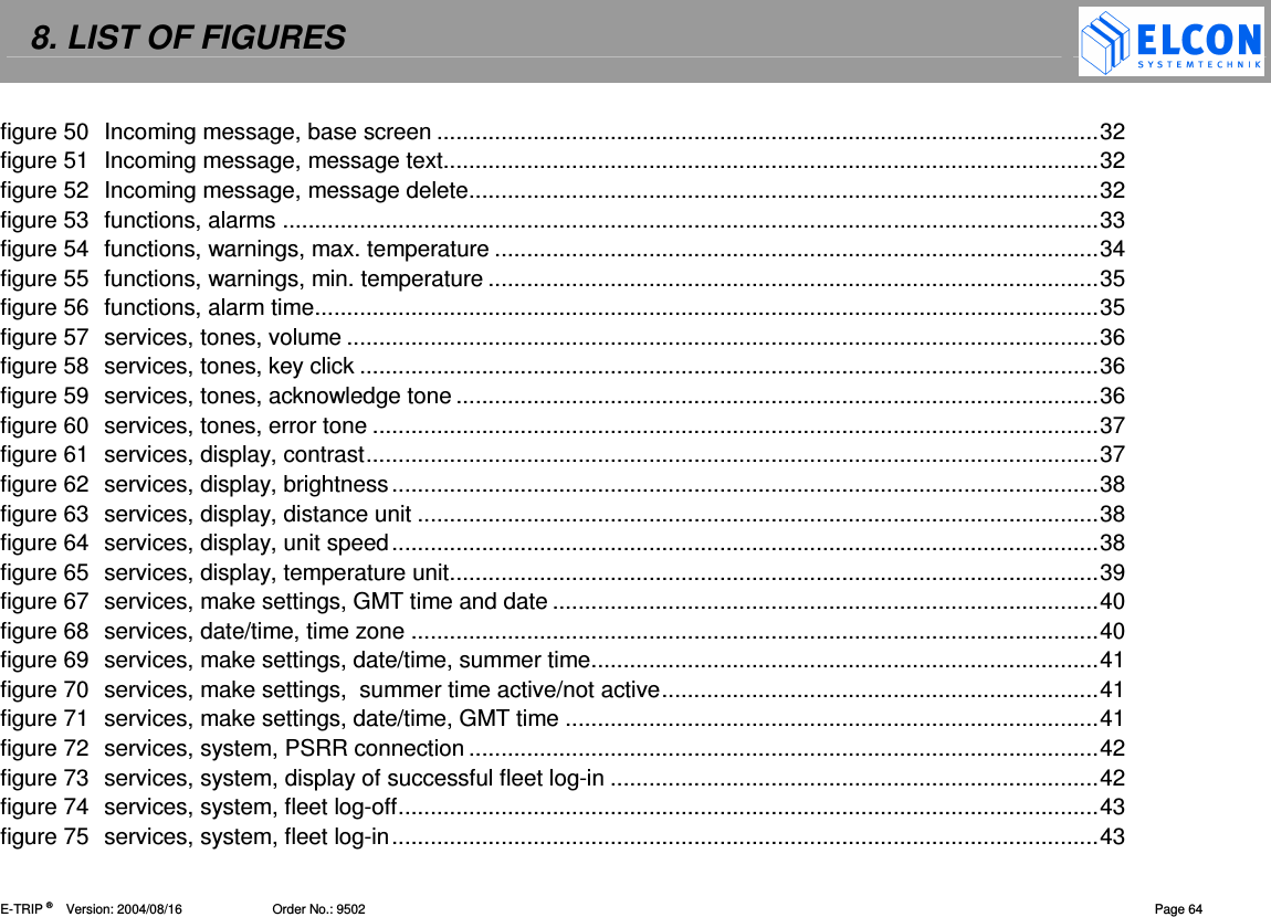 8. LIST OF FIGURES    E-TRIP &reg;      Version: 2004/08/16                         Order No.: 9502  Page 64 figure 50 Incoming message, base screen .......................................................................................................32 figure 51 Incoming message, message text......................................................................................................32 figure 52 Incoming message, message delete..................................................................................................32 figure 53 functions, alarms ...............................................................................................................................33 figure 54 functions, warnings, max. temperature ..............................................................................................34 figure 55 functions, warnings, min. temperature ...............................................................................................35 figure 56 functions, alarm time..........................................................................................................................35 figure 57 services, tones, volume .....................................................................................................................36 figure 58 services, tones, key click ...................................................................................................................36 figure 59 services, tones, acknowledge tone ....................................................................................................36 figure 60 services, tones, error tone .................................................................................................................37 figure 61 services, display, contrast..................................................................................................................37 figure 62 services, display, brightness..............................................................................................................38 figure 63 services, display, distance unit ..........................................................................................................38 figure 64 services, display, unit speed..............................................................................................................38 figure 65 services, display, temperature unit.....................................................................................................39 figure 67 services, make settings, GMT time and date .....................................................................................40 figure 68 services, date/time, time zone ...........................................................................................................40 figure 69 services, make settings, date/time, summer time...............................................................................41 figure 70 services, make settings,  summer time active/not active....................................................................41 figure 71 services, make settings, date/time, GMT time ...................................................................................41 figure 72 services, system, PSRR connection ..................................................................................................42 figure 73 services, system, display of successful fleet log-in ............................................................................42 figure 74 services, system, fleet log-off.............................................................................................................43 figure 75 services, system, fleet log-in..............................................................................................................43 
