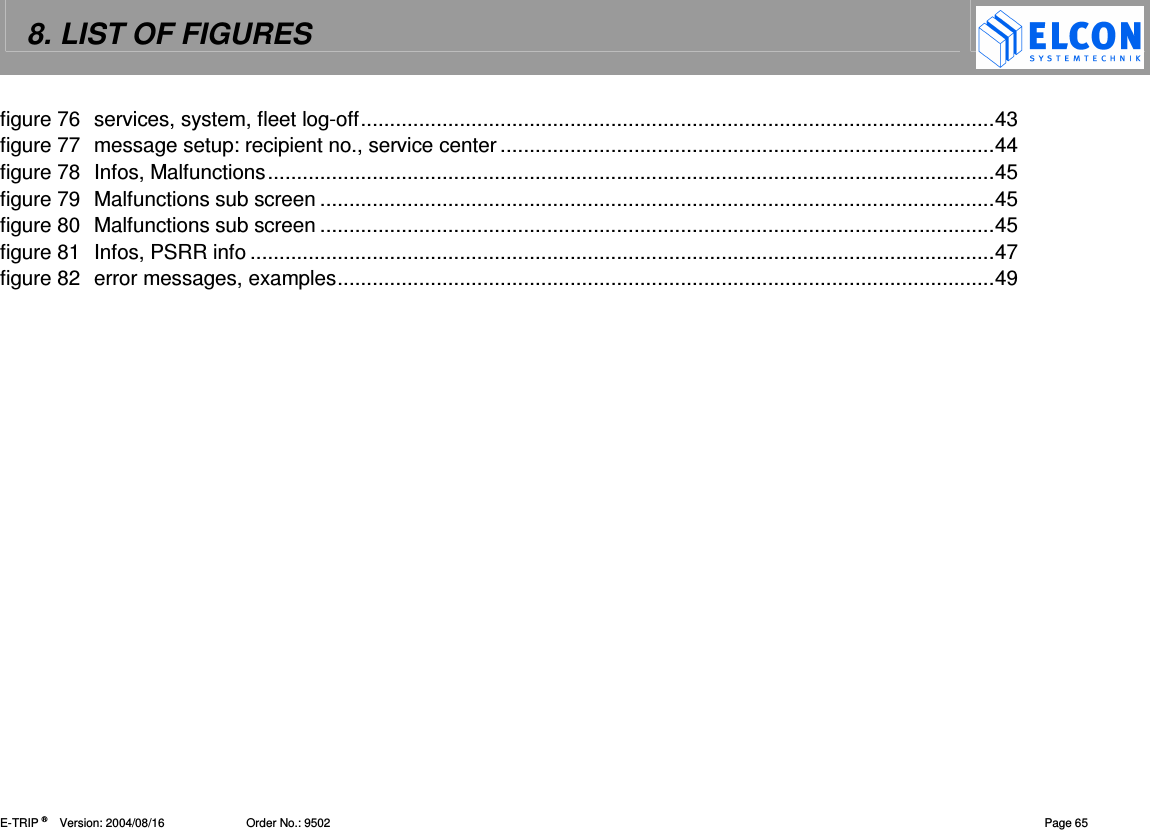 8. LIST OF FIGURES    E-TRIP &reg;      Version: 2004/08/16                         Order No.: 9502  Page 65 figure 76 services, system, fleet log-off.............................................................................................................43 figure 77 message setup: recipient no., service center .....................................................................................44 figure 78 Infos, Malfunctions.............................................................................................................................45 figure 79 Malfunctions sub screen ....................................................................................................................45 figure 80 Malfunctions sub screen ....................................................................................................................45 figure 81 Infos, PSRR info ................................................................................................................................47 figure 82 error messages, examples.................................................................................................................49 