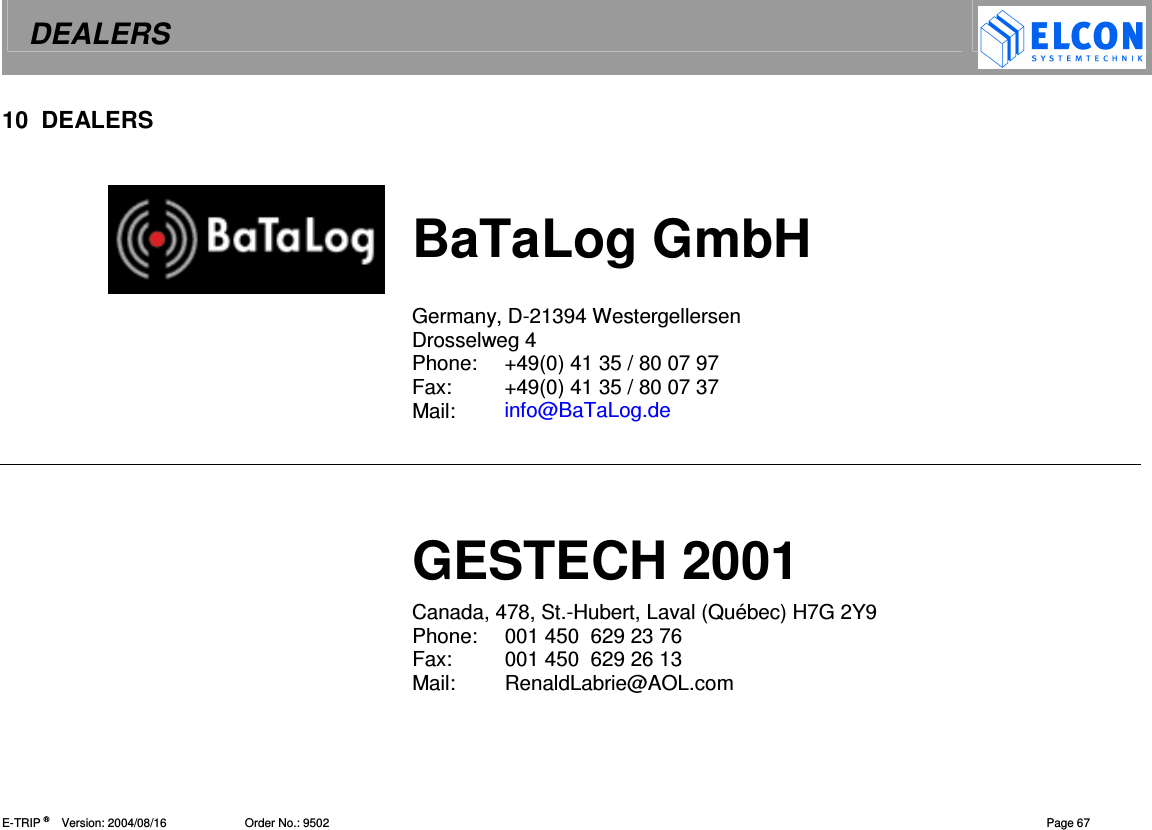 DEALERS    E-TRIP &reg;      Version: 2004/08/16                        Order No.: 9502   Page 67 10  DEALERS   BaTaLog GmbH  Germany, D-21394 Westergellersen  Drosselweg 4 Phone:  +49(0) 41 35 / 80 07 97 Fax:  +49(0) 41 35 / 80 07 37 Mail:  info@BaTaLog.de    GESTECH 2001 Canada, 478, St.-Hubert, Laval (Qu&eacute;bec) H7G 2Y9 Phone:  001 450  629 23 76 Fax:  001 450  629 26 13 Mail:  RenaldLabrie@AOL.com  