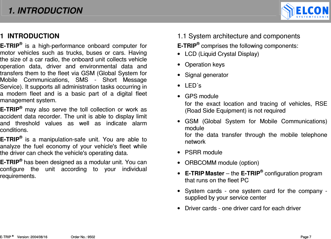 1. INTRODUCTION    E-TRIP &reg;      Version: 2004/08/16                         Order No.: 9502  Page 7 1  INTRODUCTION E-TRIP&reg; is  a  high-performance  onboard  computer  for motor  vehicles  such  as  trucks,  buses  or  cars.  Having the size of a car radio, the onboard unit collects vehicle operation  data,  driver  and  environmental  data  and transfers them to the fleet via GSM (Global System for Mobile  Communications,  SMS  -  Short  Message Service). It supports all administration tasks occurring in a  modern  fleet  and  is  a  basic  part  of  a  digital  fleet management system. E-TRIP&reg; may  also  serve the  toll  collection  or  work  as accident data recorder. The unit is able to display limit and  threshold  values  as  well  as  indicate  alarm conditions. E-TRIP&reg; is  a  manipulation-safe  unit.  You  are  able  to analyze  the  fuel  economy  of  your vehicle's  fleet  while the driver can check the vehicle's operating data. E-TRIP&reg; has been designed as a modular unit. You can configure  the  unit  according  to  your  individual requirements.  1.1 System architecture and components E-TRIP&reg; comprises the following components: &bull;  LCD (Liquid Crystal Display) &bull;  Operation keys &bull;  Signal generator &bull;  LED&acute;s &bull;  GPS module for  the  exact  location  and  tracing  of  vehicles,  RSE (Road Side Equipment) is not required &bull;  GSM  (Global  System  for  Mobile  Communications) module for  the  data  transfer  through  the  mobile  telephone network &bull;  PSRR module &bull;  ORBCOMM module (option) &bull;  E-TRIP Master &ndash; the E-TRIP&reg; configuration program that runs on the fleet PC &bull;  System  cards  -  one  system  card  for  the  company  -  supplied by your service center &bull;  Driver cards - one driver card for each driver 