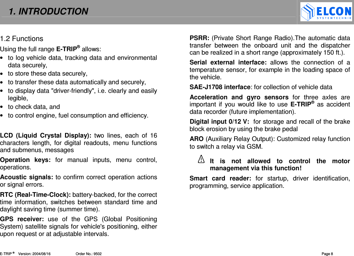 1. INTRODUCTION    E-TRIP &reg;      Version: 2004/08/16                         Order No.: 9502  Page 8 1.2 Functions Using the full range E-TRIP&reg; allows: &bull;  to log vehicle data, tracking data and environmental data securely, &bull;  to store these data securely, &bull;  to transfer these data automatically and securely,  &bull;  to display data "driver-friendly", i.e. clearly and easily legible, &bull;  to check data, and &bull;  to control engine, fuel consumption and efficiency.  LCD  (Liquid  Crystal  Display):  two  lines,  each  of  16 characters  length,  for  digital  readouts,  menu  functions and submenus, messages Operation  keys:  for  manual  inputs,  menu  control, operations. Acoustic signals: to confirm correct operation actions or signal errors. RTC (Real-Time-Clock): battery-backed, for the correct time information, switches between standard  time  and daylight saving time (summer time). GPS  receiver:  use  of  the  GPS  (Global  Positioning System) satellite signals for vehicle's positioning, either upon request or at adjustable intervals.  PSRR: (Private Short Range Radio).The automatic data transfer  between  the  onboard  unit  and  the  dispatcher can be realized in a short range (approximately 150 ft.). Serial  external  interface:  allows  the  connection  of  a temperature sensor, for example in the loading space of the vehicle. SAE-J1708 interface: for collection of vehicle data  Acceleration  and  gyro  sensors  for  three  axles  are important if  you  would like to  use E-TRIP&reg;  as  accident data recorder (future implementation). Digital input 0/12 V:  for storage and recall of the brake block erosion by using the brake pedal ARO (Auxiliary Relay Output): Customized relay function to switch a relay via GSM.  It  is  not  allowed  to  control  the  motor management via this function! Smart  card  reader:  for  startup,  driver  identification, programming, service application.  