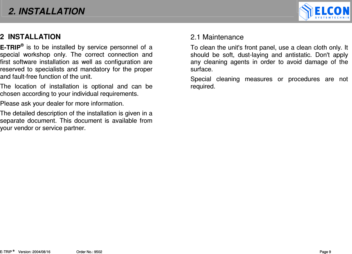 2. INSTALLATION    E-TRIP &reg;      Version: 2004/08/16                          Order No.: 9502  Page 9 2  INSTALLATION E-TRIP&reg; is to  be  installed  by  service  personnel  of  a special  workshop  only.  The  correct  connection  and first  software  installation  as  well  as  configuration are reserved to specialists and  mandatory  for  the proper and fault-free function of the unit.  The  location  of  installation  is  optional  and  can  be chosen according to your individual requirements. Please ask your dealer for more information. The detailed description of the installation is given in a separate  document.  This  document  is  available from your vendor or service partner. 2.1 Maintenance To clean the unit's front panel, use a clean cloth only. It should  be  soft,  dust-laying  and  antistatic.  Don't  apply any  cleaning  agents  in  order  to  avoid  damage  of  the surface.  Special  cleaning  measures  or  procedures  are  not required.  