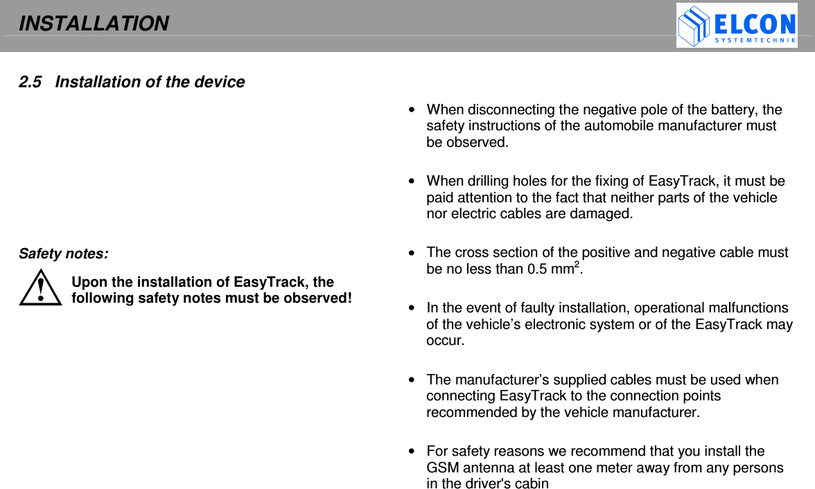 INSTALLATION     2.5  Installation of the device          Safety notes: Upon the installation of EasyTrack, the following safety notes must be observed!   &bull;  When disconnecting the negative pole of the battery, the safety instructions of the automobile manufacturer must be observed.  &bull;  When drilling holes for the fixing of EasyTrack, it must be paid attention to the fact that neither parts of the vehicle nor electric cables are damaged.  &bull;  The cross section of the positive and negative cable must be no less than 0.5 mm2.  &bull;  In the event of faulty installation, operational malfunctions of the vehicle&rsquo;s electronic system or of the EasyTrack may occur.  &bull;  The manufacturer&rsquo;s supplied cables must be used when connecting EasyTrack to the connection points recommended by the vehicle manufacturer.  &bull;  For safety reasons we recommend that you install the GSM antenna at least one meter away from any persons in the driver's cabin  