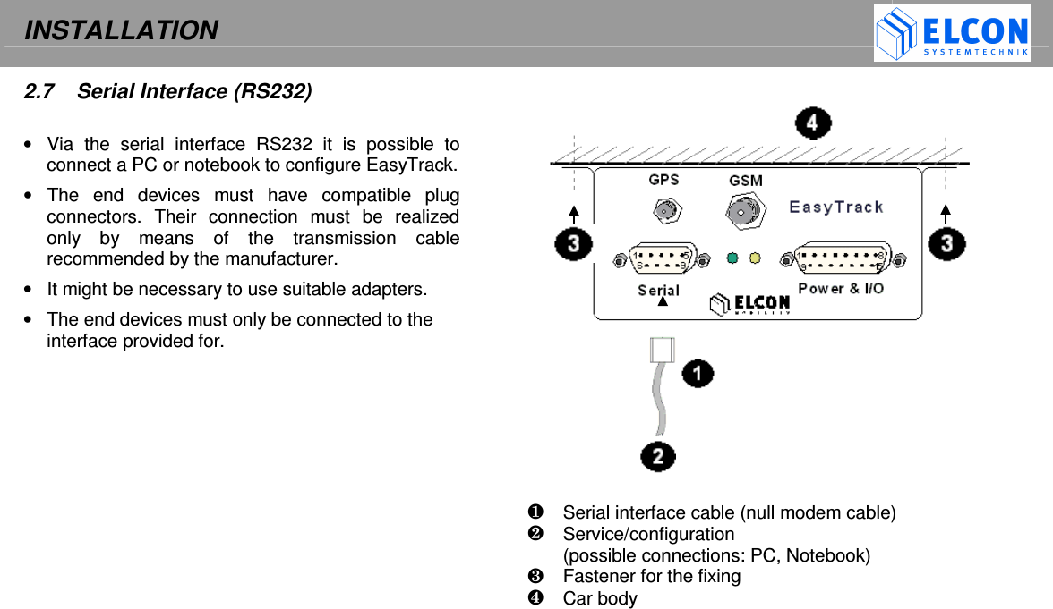INSTALLATION    2.7   Serial Interface (RS232)  &bull;  Via  the  serial  interface  RS232  it  is  possible  to connect a PC or notebook to configure EasyTrack.  &bull;  The  end  devices  must  have  compatible  plug connectors.  Their  connection  must  be  realized only  by  means  of  the  transmission  cable recommended by the manufacturer. &bull;  It might be necessary to use suitable adapters. &bull;  The end devices must only be connected to the interface provided for.                         Serial interface cable (null modem cable)   Service/configuration  (possible connections: PC, Notebook)   Fastener for the fixing   Car body   