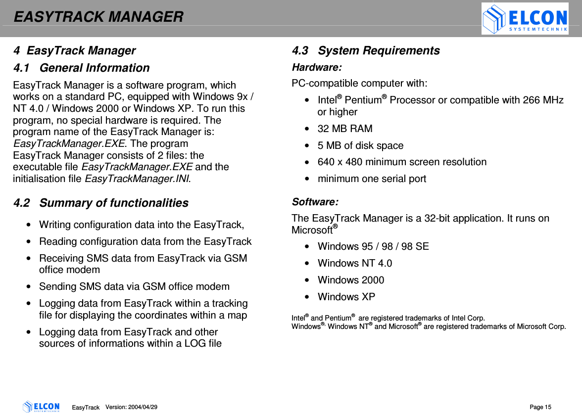EASYTRACK MANAGER    EasyTrack      Version: 2004/04/29  Page 15 4  EasyTrack Manager 4.1  General Information EasyTrack Manager is a software program, which works on a standard PC, equipped with Windows 9x / NT 4.0 / Windows 2000 or Windows XP. To run this program, no special hardware is required. The program name of the EasyTrack Manager is: EasyTrackManager.EXE. The program EasyTrack Manager consists of 2 files: the executable file EasyTrackManager.EXE and the initialisation file EasyTrackManager.INI.  4.2  Summary of functionalities &bull;  Writing configuration data into the EasyTrack, &bull;  Reading configuration data from the EasyTrack &bull;  Receiving SMS data from EasyTrack via GSM office modem &bull;  Sending SMS data via GSM office modem &bull;  Logging data from EasyTrack within a tracking file for displaying the coordinates within a map &bull;  Logging data from EasyTrack and other sources of informations within a LOG file 4.3  System Requirements Hardware: PC-compatible computer with: &bull;  Intel&reg; Pentium&reg; Processor or compatible with 266 MHz or higher &bull;  32 MB RAM &bull;  5 MB of disk space &bull;  640 x 480 minimum screen resolution &bull;  minimum one serial port  Software: The EasyTrack Manager is a 32-bit application. It runs on Microsoft&reg;  &bull;  Windows 95 / 98 / 98 SE &bull;  Windows NT 4.0 &bull;  Windows 2000 &bull;  Windows XP  Intel&reg; and Pentium&reg;  are registered trademarks of Intel Corp. Windows&reg;, Windows NT&reg; and Microsoft&reg; are registered trademarks of Microsoft Corp.  