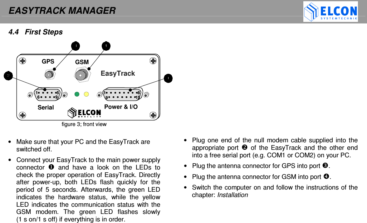 EASYTRACK MANAGER     Serial  Power &amp; I/O EasyTrack GPS GSM 1 1 5 6 9 8 9 15 4.4  First Steps            figure 3; front view  &bull;  Make sure that your PC and the EasyTrack are switched off. &bull;  Connect your EasyTrack to the main power supply connector    and  have  a  look  on  the  LEDs  to check the proper operation of EasyTrack. Directly after  power-up,  both  LEDs  flash  quickly  for  the period  of  5  seconds.  Afterwards,  the  green  LED indicates  the  hardware  status,  while  the  yellow LED indicates the communication status  with the GSM  modem.  The  green  LED  flashes  slowly       (1 s on/1 s off) if everything is in order.                     &bull;  Plug one end  of the  null  modem cable supplied into the appropriate  port    of  the  EasyTrack  and  the  other  end into a free serial port (e.g. COM1 or COM2) on your PC. &bull;  Plug the antenna connector for GPS into port . &bull;  Plug the antenna connector for GSM into port . &bull;  Switch the computer on and follow the instructions of the chapter: Installation    