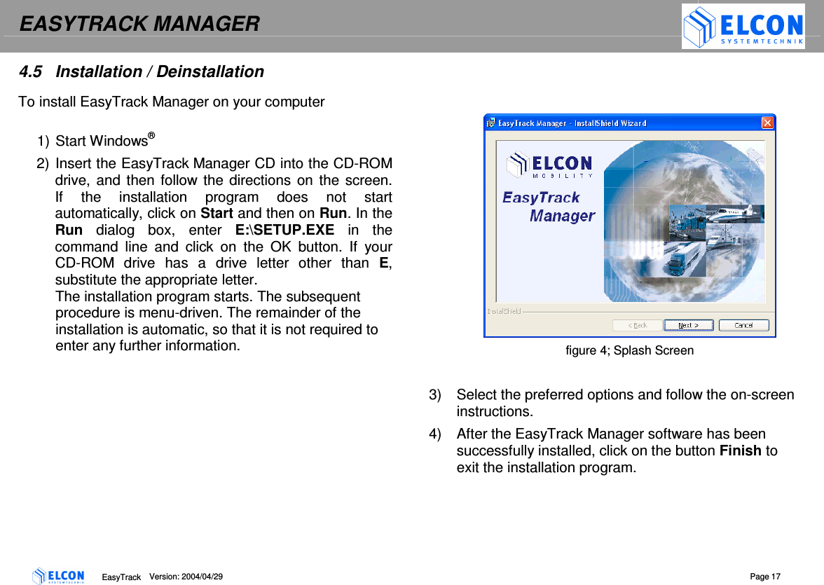 EASYTRACK MANAGER    EasyTrack      Version: 2004/04/29  Page 17 4.5  Installation / Deinstallation To install EasyTrack Manager on your computer  1) Start Windows&reg;  2) Insert the EasyTrack Manager CD into the CD-ROM drive, and  then follow the directions on the screen.  If  the  installation  program  does  not  start automatically, click on Start and then on Run. In the Run  dialog  box,  enter  E:\SETUP.EXE  in  the command  line  and  click  on  the  OK  button.  If  your CD-ROM  drive  has  a  drive  letter  other  than  E, substitute the appropriate letter.  The installation program starts. The subsequent procedure is menu-driven. The remainder of the installation is automatic, so that it is not required to enter any further information.     figure 4; Splash Screen  3)  Select the preferred options and follow the on-screen instructions. 4)  After the EasyTrack Manager software has been successfully installed, click on the button Finish to exit the installation program. 