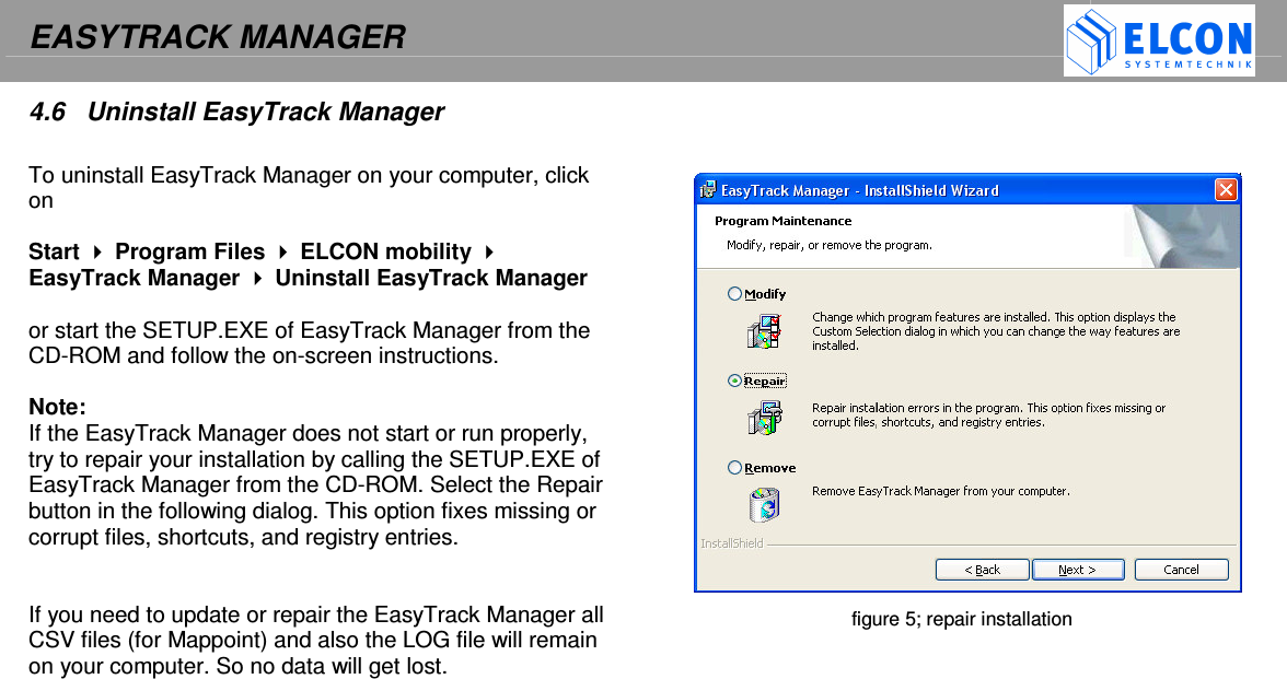 EASYTRACK MANAGER    4.6  Uninstall EasyTrack Manager  To uninstall EasyTrack Manager on your computer, click on   Start  Program Files  ELCON mobility  EasyTrack Manager  Uninstall EasyTrack Manager   or start the SETUP.EXE of EasyTrack Manager from the CD-ROM and follow the on-screen instructions.   Note: If the EasyTrack Manager does not start or run properly, try to repair your installation by calling the SETUP.EXE of EasyTrack Manager from the CD-ROM. Select the Repair button in the following dialog. This option fixes missing or corrupt files, shortcuts, and registry entries.    If you need to update or repair the EasyTrack Manager all CSV files (for Mappoint) and also the LOG file will remain on your computer. So no data will get lost.         figure 5; repair installation  
