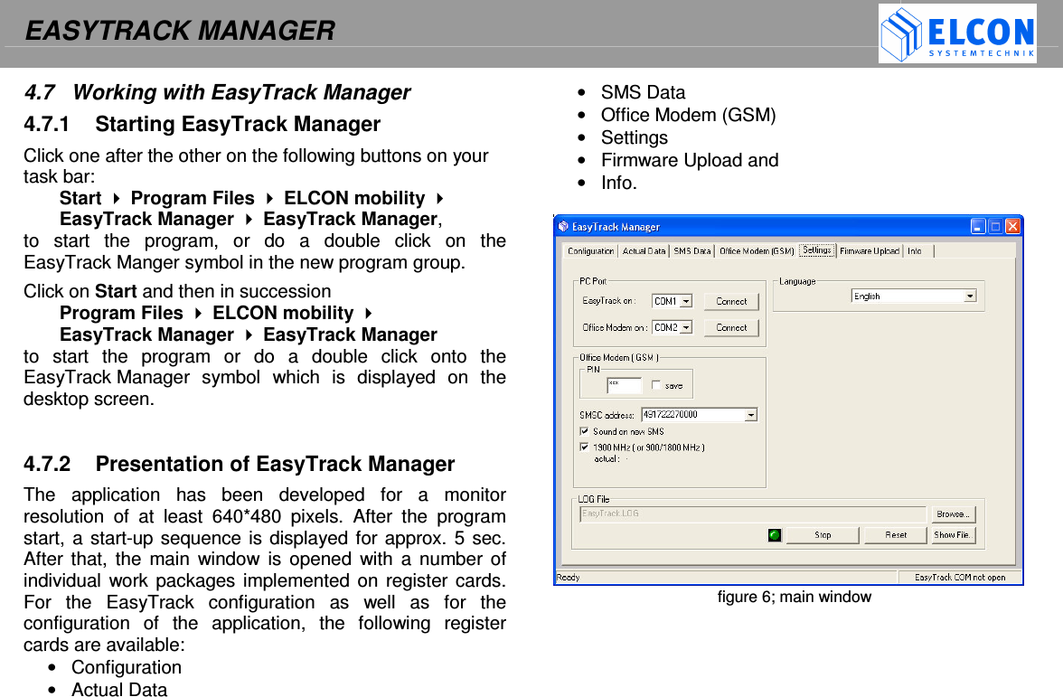 EASYTRACK MANAGER    4.7  Working with EasyTrack Manager 4.7.1  Starting EasyTrack Manager Click one after the other on the following buttons on your task bar: Start  Program Files  ELCON mobility  EasyTrack Manager  EasyTrack Manager,  to  start  the  program,  or  do  a  double  click  on  the EasyTrack Manger symbol in the new program group. Click on Start and then in succession Program Files  ELCON mobility  EasyTrack Manager  EasyTrack Manager  to  start  the  program  or  do  a  double  click  onto  the EasyTrack Manager  symbol  which  is  displayed  on  the desktop screen.   4.7.2  Presentation of EasyTrack Manager The  application  has  been  developed  for  a  monitor resolution  of  at  least  640*480  pixels.  After  the  program start, a start-up sequence is displayed for approx. 5 sec. After  that, the  main  window is  opened with  a  number of individual work packages implemented on  register cards. For  the  EasyTrack  configuration  as  well  as  for  the configuration  of  the  application,  the  following  register cards are available:  &bull;  Configuration &bull;  Actual Data  &bull;  SMS Data &bull;  Office Modem (GSM) &bull;  Settings &bull;  Firmware Upload and  &bull;  Info.   figure 6; main window   